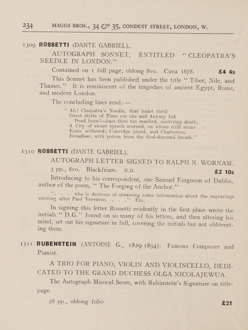 a aa 1309 ROSSETTI (DANTE GABRIEL), AUTOGRAPH “SONNET, ~ENTIPLED ““CLEOPATRAS NEE DLESIN. LONDON Contained on 1 full page, oblong 8vo. Circa 1878. £4 4s This Sonnet has been published under the title “ Tiber, Nile, and Thames.’’ It is reminiscent of the tragedies of ancient Egypt, Rome, and modern London. The concluding lines read :— ‘‘ Ah! Cleopatra’s Needle, that hadst thrid Great skirts of Time ere she and Antony hid Dead hope!—hast thou too reached, surviving death, A City of sweet speech scorned, on whose chill stone Keats withered; Coleridge pined, and Chatterton, Breadless, with poison froze the God-dowered breath.”’ 1310 ROSSETTI (DANTE GABRIEL). | AUTOGRAPH LETTER-SIGNED TO-RALEE N. WORNAM. 3 pp.. 6vo.. “Blackdfsars.. NUD. £2 10s Introducing to his correspondent, one Samuel Ferguson of Dublin, author of the poem, ‘‘ The Forging of the Anchor.’’ ‘ who is desirous of obtaining some information about the engravings existing after Paul Veronese. . . .’’ Ete, In signing this letter Rossetti evidently in the first place wrote the initials ‘‘ D.G.’’ found on so many of his letters, and then altering his mind, set out his signature in full, covering the initials but not obliterat- ing them. 1311 RUBENSTEIN (ANTOINE G., 1829-1894). Famous Composer and Pianist. | A TRIO FOR PIANO, VIOLIN AND WIOLINCE EGO “DED he CATED TO THE GRAND DUCHESS One. NICOLAJEWUA. The Autograph Musical Score, with Rubinstein’s Signature on title- page. 28 pp., oblong folio. | £21