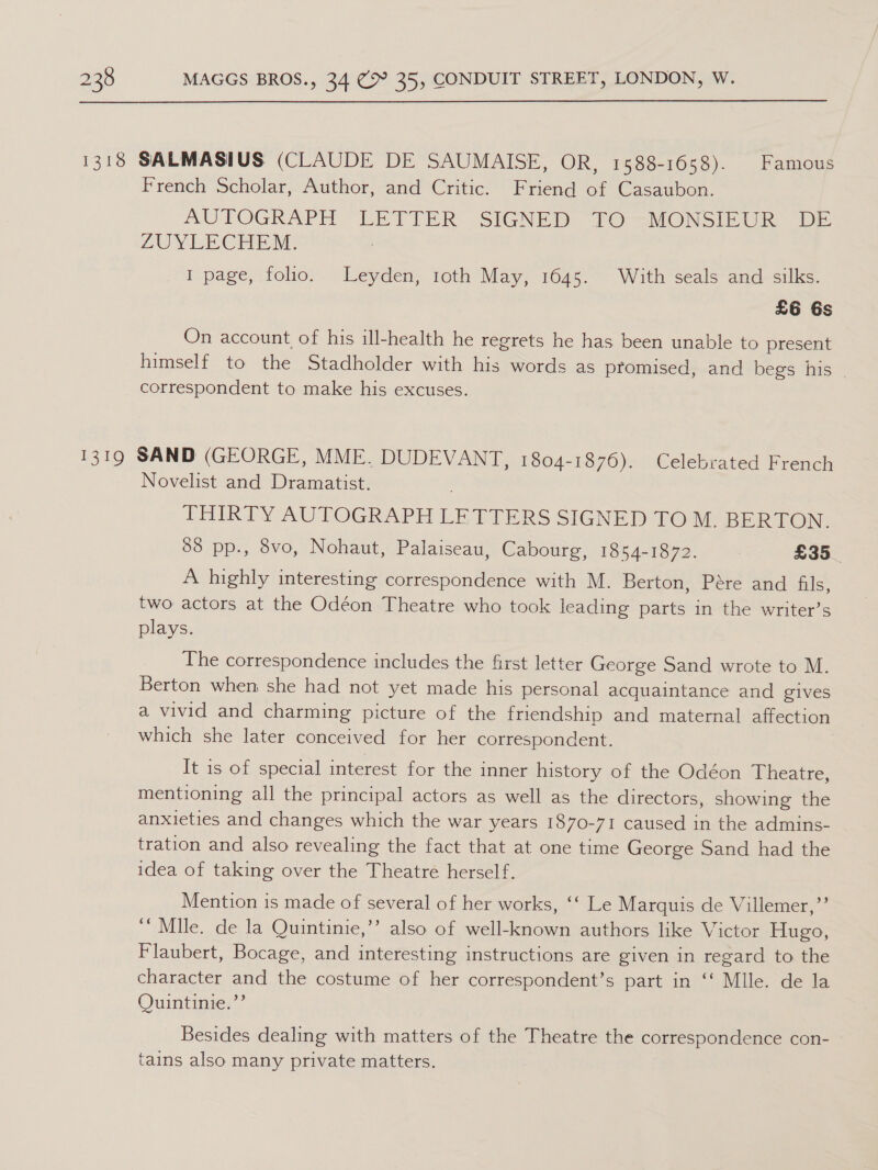 French Scholar, Author, and Critic. Friend of Casaubon. AUTOGRAPH “LETTER .SIGNED TO &gt;MONSIEUR “DE ZUYEECHEM : I page, folio. Leyden, 1oth May, 1645. With seals and silks. £6 6s On account of his ill-health he regrets he has been unable to present himself to the Stadholder with his words as promised, and begs his - correspondent to make his excuses. Novelist and Dramatist. THIRTY AUTOGRAPH LETTERS SIGNED TOM. BERTON. 88 pp., 8vo, Nohaut, Palaiseau, Cabourg, 1854-1872. : £35 _ A highly interesting correspondence with M. Berton, Pére and fils, two actors at the Odéon Theatre who took leading parts in the writer’s plays. The correspondence includes the first letter George Sand wrote to M. Berton when she had not yet made his personal acquaintance and gives a vivid and charming picture of the friendship and maternal affection which she later conceived for her correspondent. | It is of special interest for the inner history of the Odéon Theatre, mentioning all the principal actors as well as the directors, showing the anxieties and changes which the war years 1870-71 caused in the admins- tration and also revealing the fact that at one time George Sand had the idea of taking over the Theatre herself. Mention is made of several of her works, ‘‘ Le Marquis de Villemer,”’ ‘“ Mile. de la Quintinie,’’ also of well-known authors like Victor Hugo, Flaubert, Bocage, and interesting instructions are given in regard to the character and the costume of her correspondent’s part in ‘‘ Mlle. de la Quintinie.’’ Besides dealing with matters of the Theatre the correspondence con- tains also many private matters.