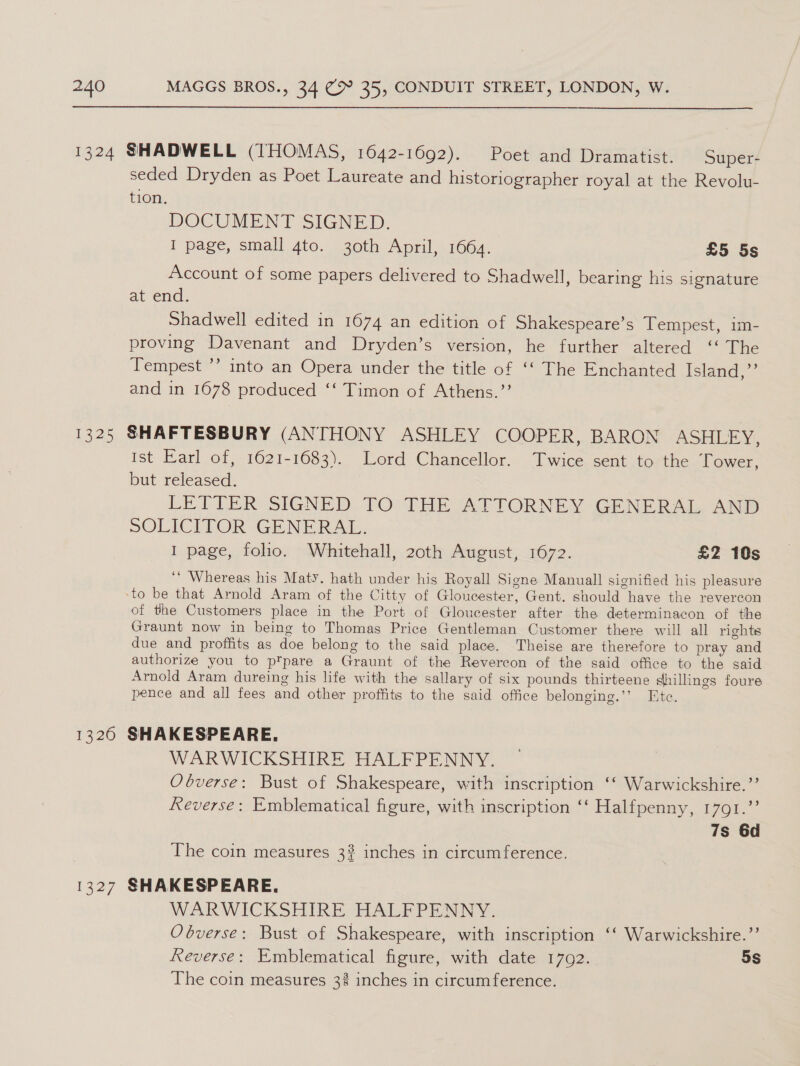  seded Dryden as Poet Laureate and historiographer royal at the Revolu- tion. DOCUMENT SIGNED. I page, small 4to. 30th April, 1664. £5 5s Account of some papers delivered to Shadwell, bearing his signature at end. Shadwell edited in 1674 an edition of Shakespeare’s Tempest, im- proving Davenant and Dryden’s version, he further altered ‘‘ The Tempest ’’ into an Opera under the title of ‘‘ The Enchanted Island,” and in 1678 produced ‘‘ Timon of Athens.’’ Ist Earl of, 1621-1683). Lord Chancellor. Twice sent to the Tower, but released. LETTER: SIGNED TO: THE ATTORNEY GENERAL AND SOLICITOR GENERAL. I page, folio. Whitehall, 20th August, 1672. £2 10s ‘‘ Whereas his Maty. hath under his Royall Signe Manuall signified his pleasure of the Customers place in the Port of Gloucester after the determinacon of the Graunt now in being to Thomas Price Gentleman Customer there will all rights due and proffits as doe belong to the said place. Theise are therefore to pray and authorize you to pTpare a Graunt of the Revercon of the said office to the said Arnold Aram dureing his life with the sallary of six pounds thirteene dhillings foure pence and all fees and other proffits to the said office belonging.’’ Ete. WARWICKSHIRE HALFPENNY. Obverse: Bust of Shakespeare, with inscription ‘‘ Warwickshire.’’ Reverse: Emblematical figure, with inscription ‘‘ Halfpenny, 1791.” 7s 6d The coin measures 3? inches in circumference. WARWICKSHIRE HALFPENNY. Obverse: Bust of Shakespeare, with inscription ‘‘ Warwickshire.”’ Reverse: Emblematical figure, with date 1702. 5S The coin measures 3% inches in circum ference.