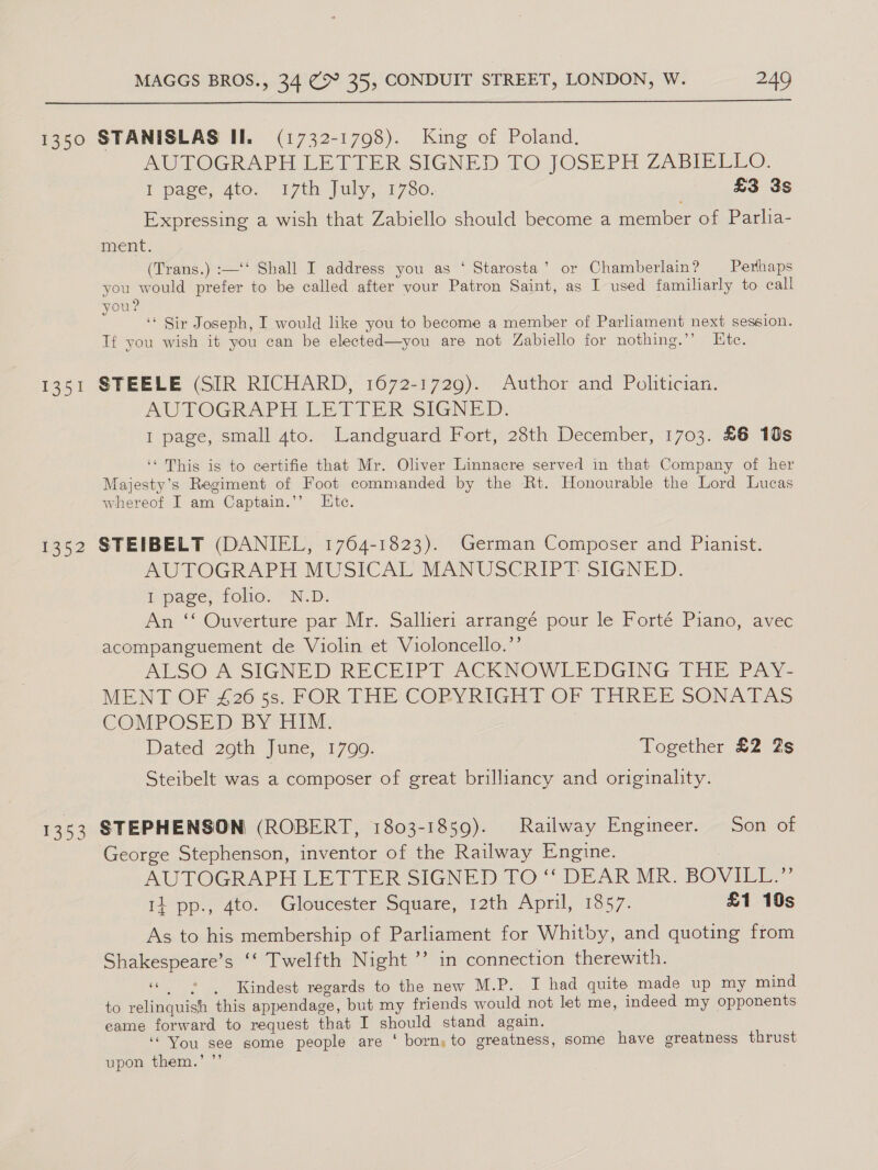  1350 STANISLAS II. (1732-1798). King of Poland, AUTOGRAPH LETTER.SIGNED TO JOSEPH ZABIELLO. T page, Ato, “17th july, 17380. £3 3s Expressing a wish that Zabiello should become a member of Parlia- ment. (Trans.) :—‘‘ Shall I address you as ‘ Starosta’ or Chamberlain? Perhaps you would prefer to be called after your Patron Saint, as I used familiarly to call you? ‘* Sir Joseph, I would like you to become a member of Parliament next session. Tf you wish it you can be elected—you are not Zabiello for nothing.’’ Ete. 1351 STEELE (SIR RICHARD, 1672-1729). Author and Politician. AUTOGRAPH LETTER SIGNED: I page, small ato. Landguard Fort, 28th December, 1703. £6 10s ‘‘ This is to certifie that Mr. Oliver Linnacre served in that Company of her Majesty’s Regiment of Foot commanded by the Rt. Honourable the Lord Lucas whereof I am Captain.’’ Lte. 1352 STEIBELT (DANIEL, 1764-1823). German Composer and Pianist. AUTOGRAPH MUSICAL MANUSCRIPT SIGNED. I page, folio. N.D. An ‘‘ Ouverture par Mr. Sallieri arrangé pour le Forté Piano, avec acompanguement de Violin et Violoncello.’’ ALSO A SIGNED RECEIPT ACKNOWLEDGING THE PAY- MENT OF £26 55. FOR THE COPYRIGHT OF THREE SONAEAS COMPOSED) BY HIM. Dated 29th June, 1700. Together £2 Zs Steibelt was a composer of great brilliancy and originality. 1353 STEPHENSON (ROBERT, 1803-1859). Railway Engineer. Son of George Stephenson, inventor of the Railway Engine. AUTOGRAPH - LETTER SIGNED TO ‘DEAR MR. BOVILL.” 14 pp., 4to. Gloucester Square, 12th April, 1857. £1 10s As to his membership of Parliament for Whitby, and quoting from Shakespeare’s ‘‘ Twelfth Night ’’ in connection therewith. “ss | Kindest regards to the new M.P. I had quite made up my mind to relinquish this appendage, but my friends would not let me, indeed my opponents eame forward to request that I should stand again. “You see some people are ‘ born, to greatness, some have greatness thrust upon them.’ ”’