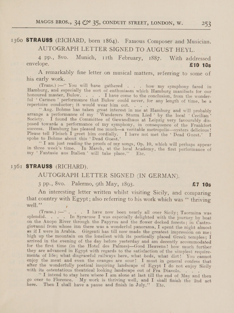  1360 STRAUSS (RICHARD, born 1864). Famous Composer and Musician. AUTOGRAPH LETTER SIGNED TO@AUGUST HEVL. 4 pp., 8vo. Munich, 11th February, 1887. With addressed envelope. £10 10s A remarkably fine letter on musical matters, referring to some of his early work. (Trans.) :—'* You will have gathered . . . thhow my symphony fared in Hamburg, and especially the sort of enthusiasm which Hamburg manifests for our honoured master, Bulow. . . . I have come to the conclusion, from the wonder- ful ‘ Carmen ’ performance that Bulow could never, for any length of time, be a repertoire conductor; it would wear him out. oe ‘Aug. Bohme has taken great interest in me at Hamburg and will probably arrange a performance of my * Wanderers Sturm Lied’ by the local ‘ Cecilian’ Society. I found the Committee of Gewandhaus at Leipzig very favourably dis- posed towards a performance of my symphony, in consequence of the Frankfort success. Hamburg has pleased me much—a veritable metropolis—oysters delicious ! Please tell Fleisch I greet him cordially. I have not met the ‘ Dead Guest.’ I spoke to Bohme about this ‘ Dead Guest.’ “I am just reading the proofs of my songs, Op. 10, which will perhaps appear in three week’s time. In March, at the local Academy, the first performance of my ‘* Fantasie aus Italien’ will take place.’’ Ete. 1361 STRAUSS (RICHARD). AUTOGRAPH LETTER SIGNED (IN GERMAN). 3 pp., 8vo. Palermo, oth May, 1893. £7 10s An interesting letter written whilst visiting Sicily, and comparing that country with Egypt; also referring to his work which was “‘ thriving well.’’ / (Trans.) :—‘. . I have now been nearly all over Sicily; Taormina was splendid. . . . In Syracuse I was especially delighted with the journey by boat on the Anopo River through the Papyrus and the flower decked forests; in Castro- giovanni from whose inn there was a wonderful panorama, I spent the night almost as if [ were in Arabia. Girgenti has till now made the greatest impression on me: high up the mountain on the loneliest with its poetically placed Greek temples; I arrived in the evening of the day before yesterday and am decently accommodated for the first time (in the Hotel des Palmes)—Good Heavens! how much further they are advanced in Egypt with regards to the satisfaction of the simplest require- ments of hte; what disgraceful railways here, what beds, what dirt! You cannot enjoy the meat and even the oranges are sour! I must in general confess that after the wonderfully poetical inspiring landscape of Egypt I do not enjoy Sicily with its ostentatious theatrical looking landscape out of Fra Diavolo. se ‘* IT intend to stay here where I am alone at last till the end of May and then go over to Florence. My work is thriving well, and I shall finish the 2nd act here. Then I shall have a pause and finish in July.’ Ete.