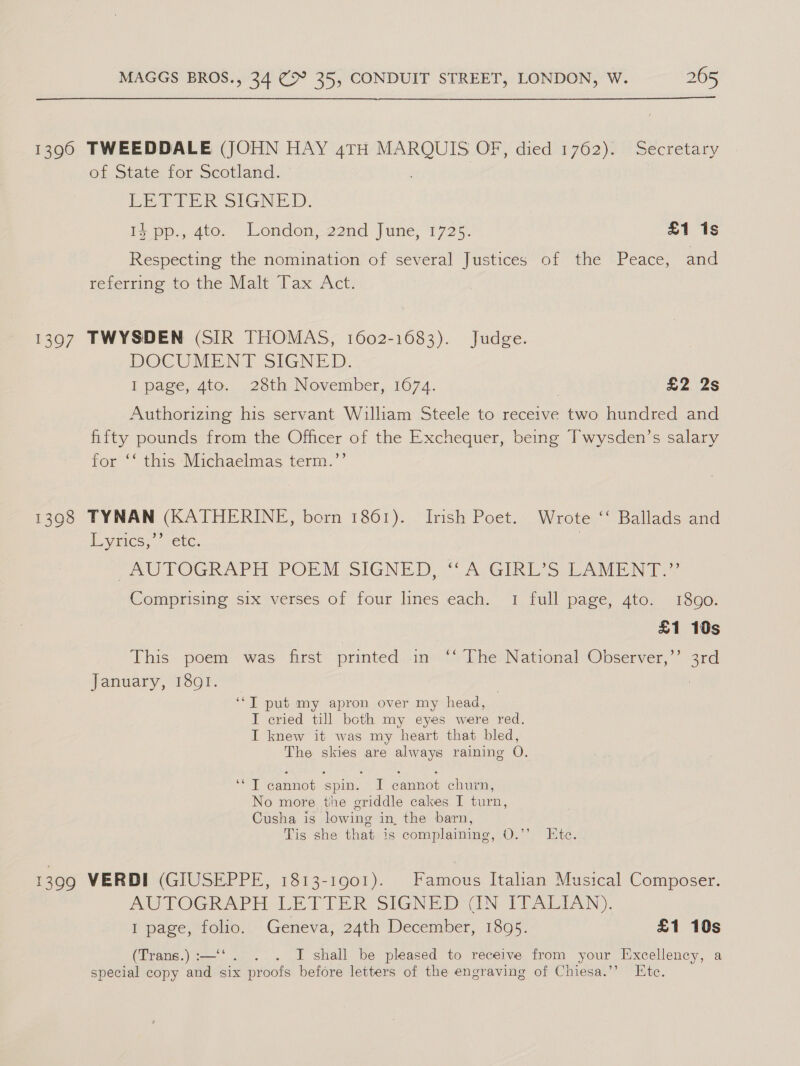 1390 TWEEDDALE (JOHN HAY 4TH sheea ee OF, diedi1762)s «Secretary of State for Scotland. LETTER SIGNED. 14 pp., 4to. London, 22nd June, 1725. £1 1s Respecting the nomination of several Justices of the Peace, and referring to the Malt Tax Act. 1397 TWYSDEN (SIR THOMAS, 1602-1683). Judge. DOCUMENT SIGNED, I page, 4to. 28th November, 1674. £2 2s Authorizing his servant William Steele to receive two hundred and fifty pounds from the Officer of the Exchequer, being Twysden’s salary for ‘‘ this Michaelmas term.’’ 1398 TYNAN (KATHERINE, born 1861). Irish Poet. Wrote ‘‘ Ballads and yee, sete. | | ~AUTOGRAPH POEM SIGNED, “A GIRL’S LAMENT.” Comprising six verses of four lines each. 1 full page, 4to. 1890. £1 10s This poem was first printed in ‘‘ The National Observer,’’ 3rd January, I89QI. . ‘“T put my apron over my head, I cried till both my eyes were red. I knew it was my heart that bled, The skies are always raining O. ‘*T cannot spin. I cannot churn, No more the griddle cakes I turn, Cusha is lowing in, the barn, Tis she that is complaining, O.’’ Ete. 1399 VERDI (GIUSEPPE, 1813-1901). Famous Italian Musical Composer. AUTOGRAPH LETTER SIGNED (IN ITALIAN). I page, folio. Geneva, 24th December, 1895. £1 10s (Trans.) :—‘‘. ... I shall be pleased to receive from your Excellency, a special copy and six proofs before letters of the engraving of Chiesa.”’ Etc.