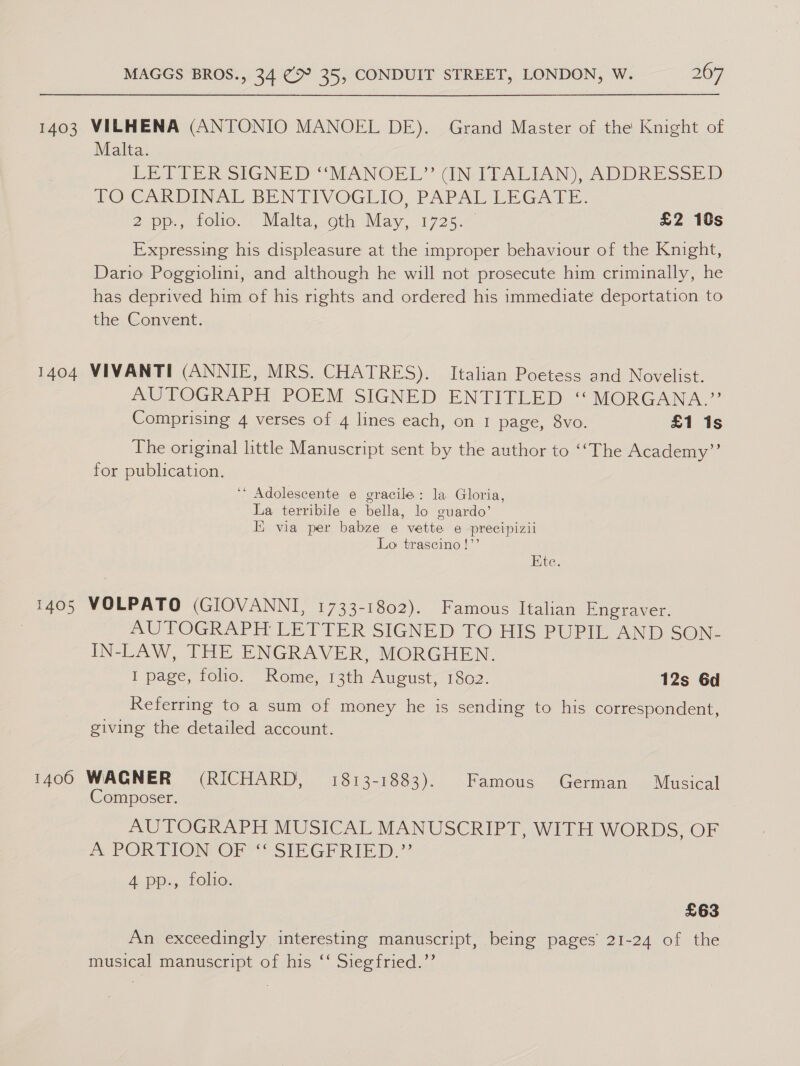 1403 VILHENA (ANTONIO MANOEL DE). Grand Master of the Knight of Malta. ERI PER SIGNED “MANOEL? GN-ALIAN) ADDRESSED. TO CARDINAL BENTIVOGLIO, PAPAL REGATE: Zupp:, role... Malta, oth May, 1725.” £2 18s Expressing his displeasure at the improper behaviour of the Knight, Dario Poggiolini, and although he will not prosecute him criminally, he has deprived him of his rights and ordered his immediate deportation to the Convent. 1404 VIVANTI (ANNIE, MRS. CHATRES). Italian Poetess and Novelist. MUTOGRAPHE’ POEM SIGNED ENTITLED “MORGANA.” Comprising 4 verses of 4 lines each, on 1 page, 8vo. £1 1s The original little Manuscript sent by the author to ‘‘The Academy”’ for publication. ‘* Adolescente e gracile: la Gloria, La terribile e bella, lo guardo’ Ii via per babze e vette e precipizii Lo trascino!”’ Ete. 1405 VOLPATO (GIOVANNI, 1733-1802). Famous Italian Engraver. | AUTOGRAPH LETTER SIGNED TO HIS PUPIL AND SON- IN-LAW, THE ENGRAVER, MORGHEN. I page, folio. Rome, 13th August, 1802. 12s 6d Referring to a sum of money he is sending to his correspondent, giving the detailed account. 1400 WAGNER (RICHARD, 1813-1883). Famous German Musical Composer. AUTOGRAPH MUSICAL MANUSCRIPT, WITH WORDS, OF A PORTION OR“ SIPGEREE DD,’ 4 pp., folio. £63 An exceedingly interesting manuscript, being pages’ 21-24 of the musical manuscript of his ‘‘ Siegfried.’’