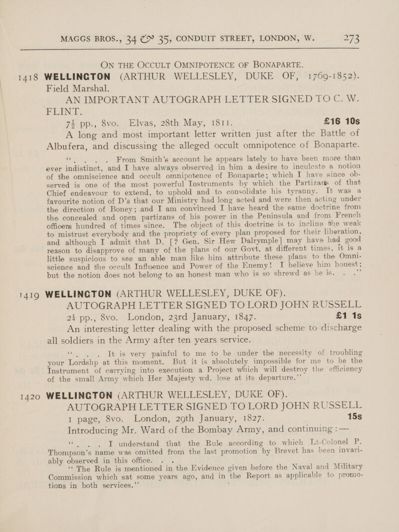  ON THE OCCULT OMNIPOTENCE OF BONAPARTE. 1418 WELLINGTON (ARTHUR WELLESLEY, DUKE OF, 1769-1852). Field Marshal. AN IMPORTANT AUTOGRAPH LETTER SIGNED TOC. W. FLINT. Je pps, ovo. talvas, 28th&gt; May, 1818. £16 10s A long and most important letter written just after the Battle of Albufera, and discussing the alleged occult omnipotence of Bonaparte. “| From Smith’s account he appears lately to have been more than ever indistinct, and I have always observed in him a desire to inculcate a notion of the omniscience and occult omnipotence of Bonaparte; which I have since ob- served is one of the most powerful Instruments by which the Partizans of that Chief endeavour to extend, to uphold and to consolidate his tyranny. It was a favourite notion of D’s that our Ministry had long acted and were then acting under the direction of Boney; and I am convinced I have heard the same doctrine from the concealed and open partizans of his power in the Peninsula and from French officers hundred of times since. The object of this doctrine is to incline the weak to mistrust everybody and the propriety of every plan proposed for their liberation, and although I admit that D. [? Gen. Sir Hew Dalrymple] may have had good reason to disapprove of many of the plans of our Govt. at different times, it is a little suspicious to see an able man like him attribute these plans to the Omni- science and the occult Influence and Power of the Enemy! I believe him honest; but the notion does not belong to an honest man who is so shrewd as he is. ie 1419 WELLINGTON (ARTHUR WELLESLEY, DUKE OF). AUTOGRAPH LETTER SIGNED TOLORD JOHN RUSSELL 2% pp., ove.’ London, 23rd January, 1547. £1 1s An interesting letter dealing with the proposed scheme to discharge all soldiers in the Army after ten years service. ee bee It is very painful to me to be under the necessity of troubling your Lordshp at this moment. But it is absolutely impossible for me to be the Instrument of carrying into execution a Project which will destroy the efficiency of the small Army which Her Majesty wd. lose at its departure.”’ 1420 WELLINGTON (ARTHUR WELLESLEY, DUKE OF). AUTOGRAPH LETTER SIGNED TO LORD JOHN RUSSELL 1 page, 8vo. London, 29th January, 13827: 15s Introducing Mr. Ward of the Bombay Army, and continuing : — «Ts understand that the Rule according to which Lt-Colonel P. Thompson’s name was omitted from the last promotion by Brevet has been invari- ably observed in this office. . . ‘The Rule is mentioned in the Evidence given before the Naval and Military Commission which sat some years ago, and in the Report as applicable to promo- tions in both services.’’