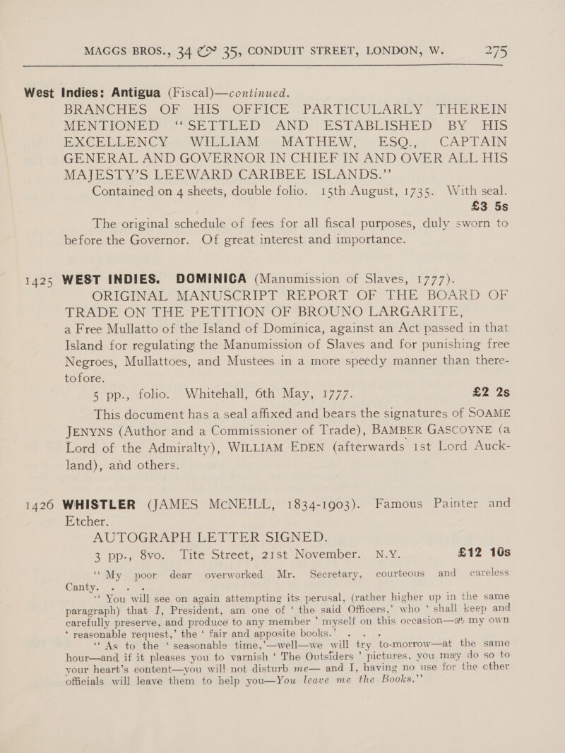  West Indies: Antigua (Fiscal)—continued. Bw verneSs, ©F. His OFrriclr ~PARTICULARDY”- THEREIN VMENTIONEE :°oSH PRED AND. KS PABLISHED: BY His Exe Bi ENC Yow WV EILAM --7. MATHEW) ESO.) .CAPTAIN GENERAL AND GOVERNOR IN CHIED INAND OVER ALL HIS MAJESITYV’S LEEWARD CARIBEE ISLANDS.”’ Contained on 4 sheets, double folio. 15th August, 1735. With seal. | £3 5s The original schedule of fees for all fiscal purposes, duly sworn to before the Governor. Of great interest and importance. 1425 WEST INDIES. DOMINICA (Manumission of Slaves, 1777). ORIGINAL MANUSCRIPT “REPORT ‘OF THE BOARD OF SRADE ON THE PE PIION OF BROUNO' LARGARTIE, a Free Mullatto of the Island of Dominica, against an Act passed in that Island for regulating the Manumission of Slaves and for punishing free Negroes, Mullattoes, and Mustees in a more speedy manner than there- tofore. 8 pp., folio. Whitehall, 6th May, 1777. £2 2s This document has a seal affixed and bears the signatures of SOAME JENYNS (Author and a Commissioner of Trade), BAMBER GASCOYNE (a Lord of the Admiralty), WILLIAM EDEN (afterwards 1st Lord Auck- land), and others. 1426 WHISTLER (JAMES McNEILL, 1834-1903). Famous Painter and E'tcher. AUTOGRAPH LETTER SIGNED. 2 ppg ove... lite otreet, 27st November N.Y. £12 10s ‘“My poor dear overworked Mr. Secretary, courteous and careless Canty. te ‘You will see on again attempting its perusal, (rather higher up in the same paragraph) that I, President, am one of ‘ the said Officers,’ who ° shall keep and carefully preserve, and produce to any member ’ myself on this occasion—at my own ‘ reasonable request,’ the ‘ fair and apposite books.’ es ‘Ag to the ‘ seasonable time,’—well—we will try to-morrow—at the same hour—and if it pleases you to varnish ‘ The Outsiders ’ pictures, you maly do so to your heart’s content—you will not disturb me— and I, having no use for the cther officials will leave them to help you—You leave me the Books.”