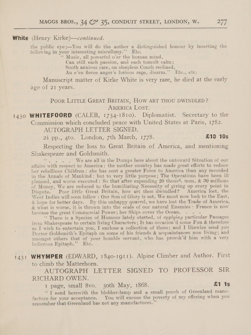 White (Henry Kirke)—continued. the public eye;—You will do the author a distinguished honour by inserting the following in your interesting miscellany.’ Etc. ‘* Music, all powerful o’er the human mind, Can still each passion, and each tumult calm; Sooth anxious care, on sleepless Couch reclined, An e’en fierce anger’s furious rage, disarm.’’ L[tc., etc. Manuscript matter of Kirke White is very rare, he died at the early age of 2I years. Poor LITTLE GREAT BRITAIN, HOW ART THOU DWINDLED ? AMERICA LOST. 1430 WHITEFOORD (CALEB, 1734-1810). Diplomatist. ‘Secretary to ie Commission which concluded peace with United States at Paris, 1782. AUTOGRAPH LETTER SIGNED. 2% pp., 4to. London, 7th March, 17738. £19 18s Respecting the loss to Great Britain of America, and mentioning Shakespeare and Goldsmith. We are all in the Dumps here about the untoward Situation of our affairs with respect to America: the mother country has made great efforts to reduce her rebellious Children: she has sent a greater Force to America than any recorded in the Annals of Mankind: but to very little purpose; The Operations have been ill planned, and worse executed : So that after expending 20 thous4. men, &amp; 30 millions of Money, We are reduced to the humiliating Necessity of giving up every point in Dispute. Poor little Great Britain, how art thou dwindled? America lost, the West Indies will soon follow : Our Sun of Glory is set, We must now look to the East, &amp; hope for better days. By this unhappy quarrel, we have lost the Trade of America, &amp; what is worse, it is thrown into the scale of our natural Enemies : France is now become the great Commercial Power; her Ships cover the Ocean. ‘ ‘There is a Species of Humour lately started, of applying particular Passages from Shakespeare to certain living Characters; It has occasion’d some Fun &amp; thereiore as I wish to entertain you, I enclose a collection of them; and I likewise send you Doctor Goldsmith’s Epitaph on some of his friends &amp; acquaintances now living; and amongst others that of your humble servant, who has provok’d him with a very ludicrous Epitaph.”’ Etc. 1431 WHYMPER (EDWARD, 1840-1911). Alpine Climber and Author. First to climb the Matterhorn. , MUITOGR APH LETTER SIGNED’ TO PROFESSOR SIR RICHARD OWEN. 1 page, small 8vo. 30th May, 1868. £1 1s ‘“T send herewith the blubber-lamp and a small pouch of Greenland manu- facture for your acceptance. You will excuse the poverty of my offering when you yemember that Greenland has not any manufactures.”’