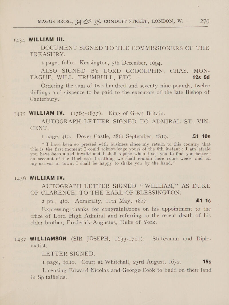  DOCUMENT SIGNED. TO THE COMMISSIONERS OF THE TREASURY . 1 page, folio. Kensington, 5th December, 1694. AsO SIGNED BY; LORD. GODOEPHING CHAS. MON- TAGUE, WILL. TRUMBULL, ETC 12s 6d Ordering the sum of two hundred’ and seventy nine pounds, twelve shillings and sixpence to be paid to the executors of the late Bishop of Canterbury. AGTOGRAPH LEPETER SIGNED TO ADMIRALMS TT: VIN- CENT. | I page, 4to. Dover Castle, 28th September, 1810. £1 10s ‘‘ T have been so pressed with business since my return to this country that this is the first moment I could acknowledge yours of the 6th instant: I am afraid you have been a sad invalid and I shall rejoice when I see you to find you better : on account of the Duchess’s breathing we shall remain here some weeks and on my arrival in town, I shall be happy to shake you by the hand.”’ AUTOGRAPH LETTER SIGNED * WILLIAM, [as DURE OF CLARENCE, wUOvriy BART Of BEE SSING EON: 2 pp. 4te. “idmuralty, 1ith May, «1827. £1 1s Expressing thanks for congratulations on his appointment to the office of Lord High Admiral and referring to the recent death of his elder brother, Frederick Augustus, Duke of York. matist. LE ELER SIGNED. 1 page, folio. Court at Whitehall, 23rd August, 1672. 15s Licensing Edward Nicolas and George Cook to build on their land in Spitalfields.