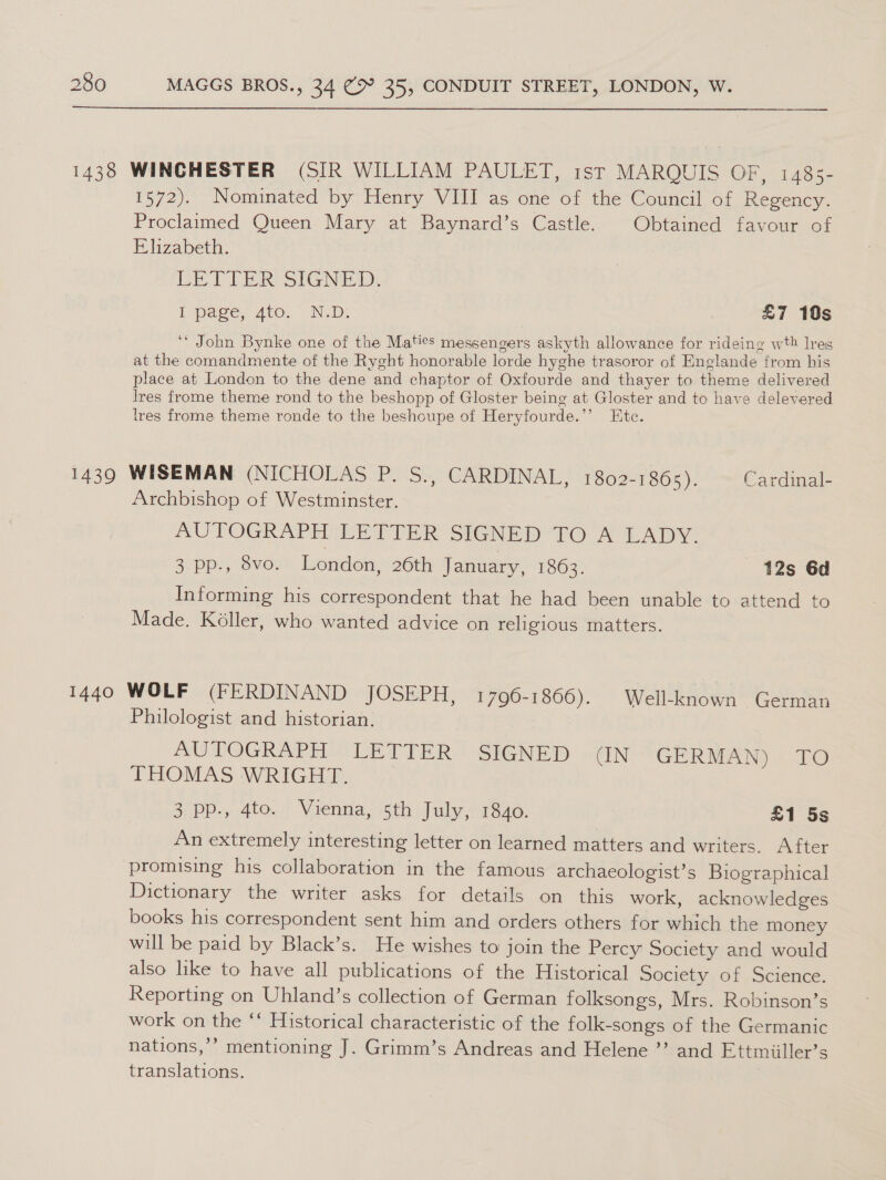  1438 WINCHESTER (SIR WILLIAM PAULET, 1st MARQUIS OF, 148s- 1572).. Nominated by. enry WIll as one of the Council of Regency. Proclaimed Queen Mary at Baynard’s Castle. Obtained favour of Elizabeth. LETTER SIGNED: L page, Ato. N.D: | £7 10s ‘** John Bynke one of the Maties messengers askyth allowance for rideing wth lres at the comandmente of the Ryght honorable lorde hyghe trasoror of Englande from his place at London to the dene and chaptor of Oxfourde and thayer to theme delivered lres frome theme rond to the beshopp of Gloster being at Gloster and to have delevered lres frome theme ronde to the beshoupe of Heryfourde.’’ Ete. 1439 WISEMAN (NICHOLAS P. S., CARDINAL, 1802-1865). Cardinal- Archbishop of Westminster. AUTOGRAPH LETTER SIGNED TO A LADY: 3. pp., 8vo. London, 26th January, 1863. 12s 6d Informing his correspondent that he had been unable to attend to Made. Kéller, who wanted advice on religious matters. 1440 WOLF (FERDINAND JOSEPH, 1796-1866). Well-known German Philologist and historian. AUTOGRAPH iLETTER SIGNED ~&lt;IN GERMAN) TO THOMAS WRIGHT. 3 pp., 4to. Vienna, 5th July, 1840. £1 5s An extremely interesting letter on learned matters and writers. After promising his collaboration in the famous archaeologist’s Biographical Dictionary the writer asks for details on this work, acknowledges books his correspondent sent him and orders others for which the money will be paid by Black’s. He wishes to join the Percy Society and would also like to have all publications of the Historical Society of Science. Reporting on Uhland’s collection of German folksongs, Mrs. Robinson’s work on the “‘ Historical characteristic of the folk-songs of the Germanic nations,’’ mentioning J. Grimm’s Andreas and Helene ”’ and Ettmiiller’s translations.