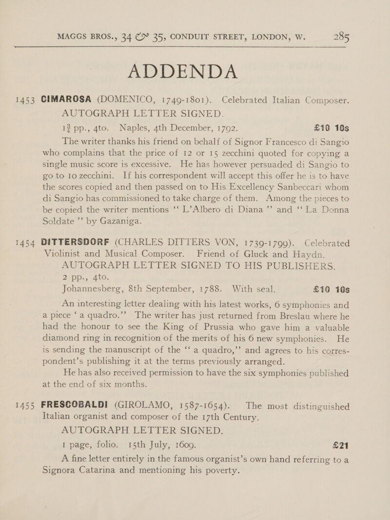  ADDENDA 1453 CIMAROSA (DOMENICO, 1749-1801). Celebrated Italian Composer. AUTOGRAPH LETIER- SIGNED. 1? pp., 4to. Naples, 4th December, 1792. £19 10s The writer thanks his friend on behalf of Signor Francesco di Sangio who complains that the price of 12 or 15 zecchini quoted for copying a single music score is excessive. He has however persuaded di Sangio to goto 1ozecchini. If his correspondent will accept this offer he is to have the scores copied and then passed on to His Excellency Sanbeccari whom di Sangio has commissioned to take charge of them. Among the pieces to be copied the writer mentions ‘‘ L’Albero di Diana ’’ and ‘“‘ La Donna Soldate ’’ by Gazaniga. 1454 DITTERSDORF (CHARLES DITTERS VON, 1739-1799). Celebrated Violinist and Musical Composer. Friend of Gluck and Haydn. AUTOGRAPH LETTER’ SIGNED TO HIS PUBLISHERS. De Das a O, Johannesbere, 8th September,i1788- - With seal: £10 10s An interesting letter dealing with his latest works, 6 symphonies and a piece ‘a quadro.’’ The writer has just returned from Breslau where he had the honour to see the King of Prussia who gave him a valuable diamond ring in recognition of the merits of his 6 new symphonies. He is sending the manuscript of the ‘‘ a quadro,’’ and agrees to his corres- pondent’s publishing it at the terms previously arranged. He has also received permission to have the six symphonies published at the end of six months. 1455 FRESCOBALDI (GIROLAMO, 1587-1654). The most distinguished Italian organist and composer of the 17th Century. AUTOGRAPH LETTER SIGNED. I page, folio. 15th July, 1600. E21 A fine letter entirely in the famous organist’s own hand referring to a Signora Catarina and mentioning his poverty.