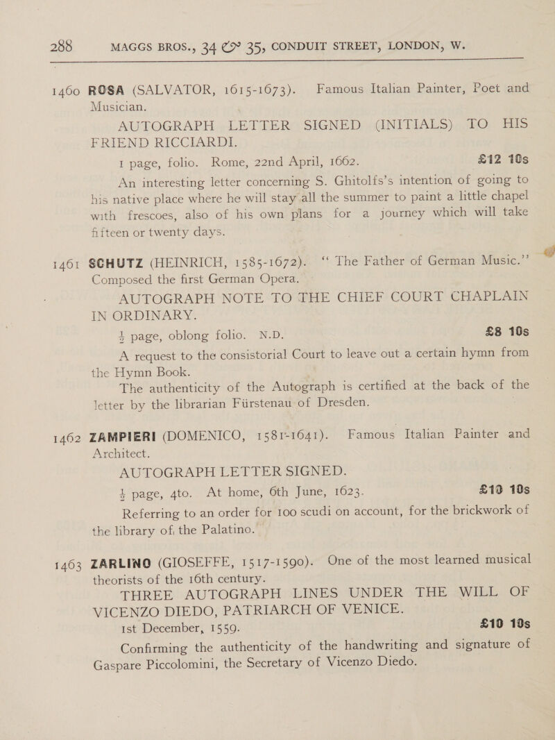  Musician. AUTOGRAPH. .-LETTER( SIGNED: .GINTRIALS)q5hO, Eis FRIEND RICCIARDI. 1 page, folio. Rome, 22nd April, 1662. £12 ids An interesting letter concerning S. Ghitolfs’s intention of going to his native place where he will stay all the summer to paint a little chapel with frescoes, also of his own plans for a journey which will take fifteen or twenty days. Composed the first German Opera. AUTOGRAPH NOTE TO THE CHIEF COURT CHAPLAIN IN ORDINARY. 4 page, oblong folio. N.D. £8 10s A request to the consistorial Court to leave out a certain hymn from the Hymn Book. The authenticity of the Autograph is certified at the back of the letter by the librarian Fiirstenau of Dresden. | Architect. AUTOGRAPH LETTER SIGNED. 1 page, 4to. At home, 6th June, 1023. £19 10s Referring to an order for 100 scudi on account, for the brickwork of the library of the Palatino. © theorists of the 16th century. THREE AUTOGRAPH LINES UNDER oTHE 2Wwitt. OF VICENZO DIEDO, PATRIARCH OF VENICE. Ist December, 1559. £10 19s Confirming the authenticity of the handwriting and signature of Gaspare Piccolomini, the Secretary of Vicenzo Diedo. |