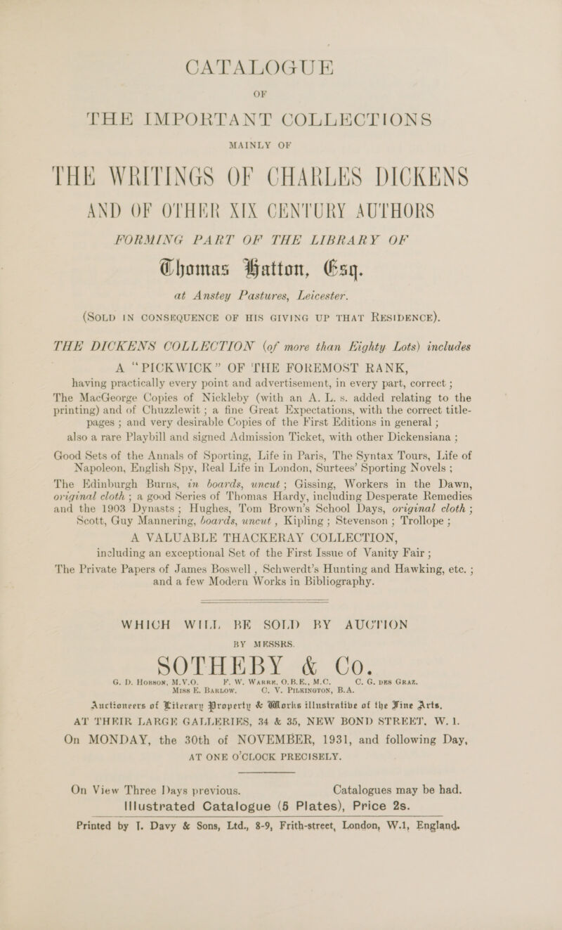 CATALOGUE OF THE IMPORTANT COLLECTIONS THE WRITINGS OF CHARLES DICKENS AND OF OTHER XIX CENTURY AUTHORS FORMING PART OF THE LIBRARY OF Chomas Hatton, Esq. at Anstey Pastures, Leicester. (SOLD IN CONSEQUENCE OF HIS GIVING UP THAT RESIDENCE). THE DICKENS COLLECTION (of more than Kighty. Lots) includes | A “PICKWICK” OF ‘THE FOREMOST RANK, having practically every point and advertisement, in every part, correct ; The MacGeorge Copies of Nickleby (with an A. L. s. added relating to the printing) and of Chuzzlewit ; a fine Great Expectations, with the correct title- pages ; and very desirable Copies of the First Editions in general ; also a rare Playbill and signed Admission Ticket, with other Dickensiana ; Good Sets of the Annals of Sporting, Life in Paris, The Syntax Tours, Life of Napoleon, English Spy, Real Life in London, Surtees’ Sporting Novels ; The Edinburgh Burns, in boards, uncut ; Gissing, Workers in the Dawn, original cloth ; a good Series of Thomas Hardy, including Desperate Remedies and the 1903 Dynasts; Hughes, Tom Brown’s School Days, orzginal cloth ; Scott, Guy Mannering, boards, uncut , Kipling ; Stevenson ; Trollope ; A VALUABLE THACKERAY COLLECTION, including an exceptional Set of the First Issue of Vanity Fair ; The Private Papers of James Boswell , Schwerdt’s Hunting and Hawking, ete. ; and a few Modern Works in Bibliography.   WHICH WIL. BE SOLD BY AUCTION BY MESSRS. SOTO BY &lt;« CO, G. D. Honson, M.V.O. F. W. Warren, O.B.E., M.C. C. G. DES GRAZ. Miss E, BarLow. ©. Y. PiuKineton, B.A. Auctioneers of Literary Property &amp; Works illustrative of the Fine Arts, AT THEIR LARGE GALLERIES, 34 &amp; 35, NEW BOND STREET, W. 1. On MONDAY, the 30th of NOVEMBER, 1931, and following Day, AT ONE O'CLOCK PRECISELY. On View Three IDays previous. Catalogues may be had. Illustrated Catalogue (5 Plates), Price 2s.