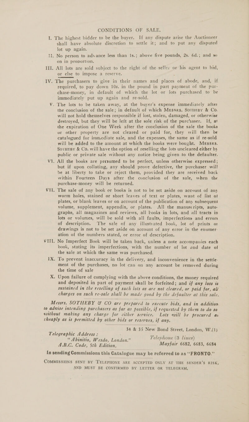 CONDITIONS OF SALE. Lik shall have absolute discretion to settle it; and to put any disputed lot up again. No person to advance less than 1s.; above five pounds, 2s. 6d.; and so en in proportion. or else to impose a reserve. required, to pay down 10s. in the pound in part payment of the pur- chase-money, in default of which the lot or lots purchased to be immediately put up again and re-sold. The lots to be taken away, at the buyer’s expense immediately aftes the conclusion of the sale; in default of which Messrs. SorHespy &amp; Co. will not hold themselves responsible if lost, stolen, damaged, or otherwise destroyed, but they will be left at the sole risk of the purchaser. If, at the expiration of One Week after the conclusion of the sale the books ur other property are not cleared or paid for, they will then be catalogued for immediate sale, and the expenses, the same as if re-sold will be added to the amount at which the books were bought. Messrs. SorHEBY &amp; Co. will have the option of reselling the lots uncleared either by public or private sale without any notice being given to the defaulter. All the books are presumed to be perfect, unless otherwise expressed ; but if upon collating, any should prove defective, the purchaser wil! be at liberty to take or reject them, provided they are received bach within Fourteen Days after the conclusion of the sale, when the purchase-money will be returned. The sale of any book er books is not to be set aside on accnunt of any worm holes, stained or short leaves of text or plates, want of list of plates, or blank leaves or on account of the publication of any subsequent volume, supplement, appendix, or plates. All the manuscripts, auto- graphs, al! magazines and reviews, all books in lots, and all tracts in lots or volumes, will be sold with all faults, imperfections and errors of description. The sale of any illustrated book, lot of prints or drawings is not to be set aside on account of any error in the enumer- ation of the numbers stated, or error of description. No Imperfect Book will be taken back, unless a note accompanies each book, stating its imperfections, with the number of lot and date of the sale at which the same was purchased. ment of the purchases, no lot can on any account be removed during the time of sale and deposited in part of payment shall be forfeited; and if any loss is sustained in the reselling of such lots as are not cleared, or paid for, al/ charges on such re-sale shall be made good by the defaulter at this sale.   34 &amp; 35 New Bond Street, London, W.(1) “ Abinitio, Wesdo, Ae Telephone (3 lines) A.B.C. Code, 5th Edition, Mayfair 6682, 6683, 6684   AND MUST BE CONFIRMED BY LETTER OR TELEGRAM,