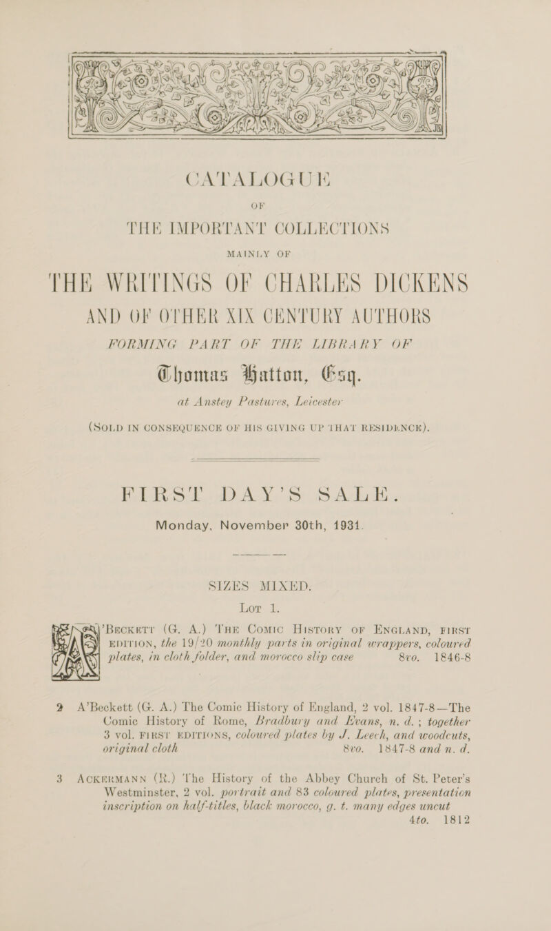  CATALOGU I THE IMPORTANT COLLECTIONS MAINLY OF THE WRITINGS OF CHARLES DICKENS AND OF OTHER XIX CENTURY AUTHORS FORMING PART Of THE LIBRARY OF Choamas Hatton, Gsy. at Anstey Pastures, Leicester (SOLD IN CONSEQUENCE OF HIS GIVING UP THAT RESIDENCE).  Pe tok ALY oe Ada Monday, November 380th, 1931. SIZES MIXED. Lor 1. \’BeckeTr (G. A.) THE Comic History or ENGLAND, FIRST EDITION, the 19/20 monthly parts in original wrappers, coloured plates, in cloth folder, and morocco slip case 8vo. 1846-8  9 A’Beckett (G. A.) The Comic History of England, 2 vol. 1847-8 —The Comic History of Rome, Bradbury and KHvans, n. d.; together 3 vol. FIRS! EDITIONS, coloured plates by J. Leech, and woodcuts, original cloth 8vo. 1847-8 and n. d. 3. ACKERMANN (R.) The History of the Abbey Church of St. Peter’s Westminster, 2 vol. portrait and 83 coloured plates, presentation inscription on half-titles, black morocco, g. t. many edges uncut 4to. 1812