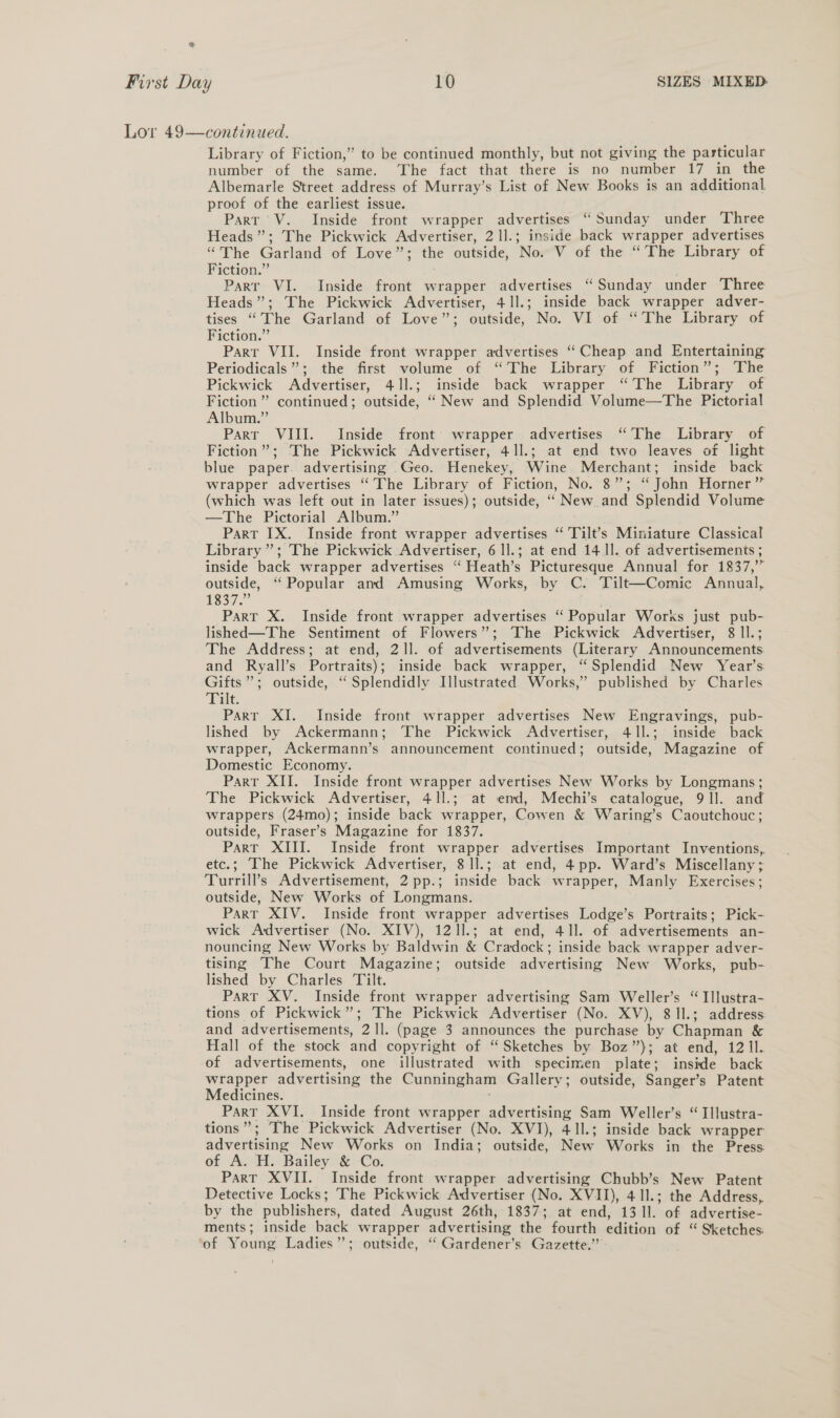 oa First Day 10 SIZES MIXED Lor 49—continued. Library of Fiction,’ to be continued monthly, but not giving the particular number of the same. The fact that there is no number 17 in the Albemarle Street address of Murray’s List of New Books is an additional proof of the earliest issue. Part V. Inside front wrapper advertises “Sunday under Three Heads”; The Pickwick Advertiser, 2 ll.; inside back wrapper advertises “The Garland of Love ethic outside, No. V of the “The Library of Fiction.” Parr VI. Inside front wrapper advertises ‘“ Sunday under Three Heads”; The Pickwick Advertiser, 41].; inside back wrapper adver- tises “The Garland of Love’; outside, No. VI of “The Library of Fiction.” Part VII. Inside front wrapper advertises “Cheap and Entertaining Periodicals”; the first volume of “The Library of Fiction”; ‘The Pickwick Advertiser, 41].; inside back wrapper “The Library of Fiction” continued; outside, ‘““ New and Splendid Volume—The Pictorial Album.” Parr VIII. Inside front’ wrapper advertises “The Library of Fiction”; The Pickwick Advertiser, 41]1.; at end two leaves of light blue paper advertising Geo. Henekey, Wine Merchant; inside back wrapper advertises “The Library of Fiction, No. 8”; ‘ John Horner” (which was left out in later issues); outside, ‘“ New and Splendid Volume —The Pictorial Album.” Part IX. Inside front wrapper advertises “ 'Tilt’s Miniature Classical Library ”; The Pickwick Advertiser, 6 ll.; at end 14 ll. of advertisements ; inside back wrapper advertises “‘Heath’s Picturesque Annual for 1837,’” outside, “ Popular and Amusing Works, by C. Tilt—Comic Annual, S373 Part X. Inside front wrapper advertises “ Popular Works just pub- lished—The Sentiment of Flowers”; The Pickwick Advertiser, 8 ll.; The Address; at end, 2ll. of advertisements (Literary Announcements and Ryall’s Portraits); inside back wrapper, “Splendid New Year’s. Gifts”; outside, ‘“Splendidly Illustrated Works,” published by Charles Tale Parr XI. Inside front wrapper advertises New Engravings, pub- lished by Ackermann; The Pickwick Advertiser, 411.; inside back wrapper, Ackermann’s announcement continued; outside, Magazine of Domestic Economy. Part XII. Inside front wrapper advertises New Works by Longmans; The Pickwick Advertiser, 41l.; at emd, Mechi’s catalogue, 91]. and wrappers (24mo); inside back wrapper, Cowen &amp; Waring’s Caoutchouc; outside, Fraser’s Magazine for 1837. Parr XIII. Inside front wrapper advertises Important Inventions,. etc.; ‘The Pickwick Advertiser, 8 1].; at end, 4pp. Ward’s Miscellany ; Turrill’s Advertisement, 2 pp.; inside back wrapper, Manly Exercises; outside, New Works of Longmans. Part XIV. Inside front wrapper advertises Lodge’s Portraits; Pick- wick A:dvertiser (No. XIV), 121].; at end, 41]. of advertisements an- nouncing New Works by Baldwin &amp; Cradock; inside back wrapper adver- tising The Court Magazine; outside advertising New Works, pub- lished by Charles Tilt. Part XV. Inside front wrapper advertising Sam Weller’s “ Illustra- tions of Pickwick”; The Pickwick Advertiser (No. XV), 8 Il.; address and advertisements, 211. (page 3 announces the purchase by Chapman &amp; Hall of the stock and copyright of “Sketches by Boz”); at end, 12 Il. of advertisements, one illustrated with specimen plate; inside back wrapper advertising the Cunningham Gallery; outside, Sanger’s Patent Medicines. PART XVI. Inside front wrapper advertising Sam Weller’s “ Illustra- tions”; The Pickwick Advertiser (No. XVI), 41l.; inside back wrapper advertising New Works on India; outside, New Works in the Press: of A. H. Bailey &amp; Co. Part XVII. Inside front wrapper advertising Chubb’s New Patent Detective Locks; The Pickwick Advertiser (No. XVII), 411.; the Address, by the publishers, dated August 26th, 1837; at end, 13 ll. of advertise ments; inside back wrapper advertising the fourth edition of “ Sketches: ‘of Young Ladies’; outside, “ Gardener’s Gazette.”