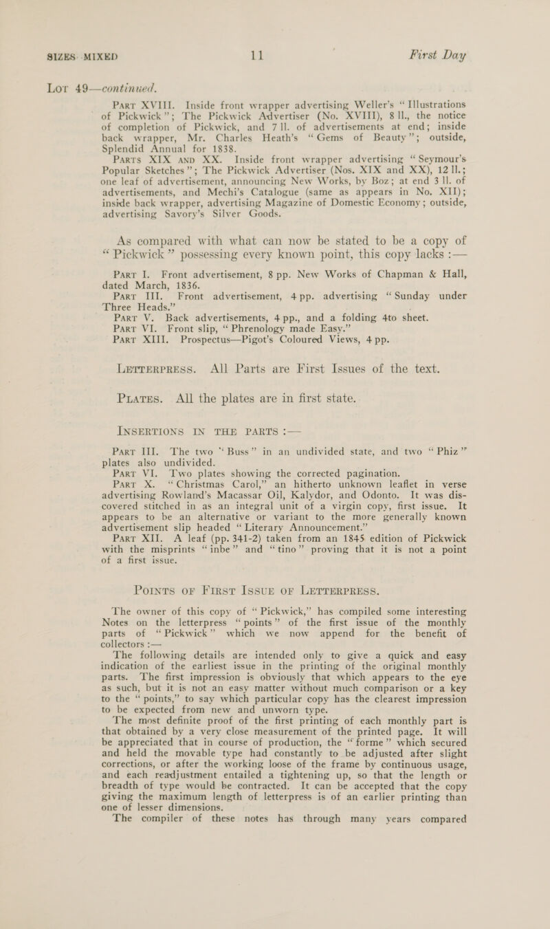 Lor 49—continued. Part XVIII. Inside front wrapper advertising Weller’s “ Illustrations of Pickwick”; The Pickwick Advertiser (No. XVIII), 8 Il, the notice of completion of Pickwick, and 71]. of advertisements at end; inside back wrapper, Mr. Charles Heath’s “Gems of Beauty”; outside, Splendid Annual for 1838. Parts XIX anp XX. Inside front wrapper advertising ‘“ Seymour’s Popular Sketches”; The Pickwick Advertiser (Nos. XIX and XX), 12 ll.; one leaf of advertisement, announcing New Works, by Boz; at end 3 ll. of advertisements, and Mechi’s Catalogue (same as appears in No. XII); inside back wrapper, advertising Magazine of Domestic Economy ; outside, advertising Savory’s Silver Goods. As compared with what can now be stated to be a copy of “ Pickwick ” possessing every known point, this copy lacks :— Part I. Front advertisement, 8 pp. New Works of Chapman &amp; Hall, dated March, 1836. Parr III. Front advertisement, 4 pp. advertising ‘Sunday under Three Heads.” | Part V. Back advertisements, 4pp., and a folding 4to sheet. Part VI. Front slip, “ Phrenology made Easy.” Part XIII. Prospectus—Pigot’s Coloured Views, 4 pp. Lerrerpress. All Parts are First Issues of the text. Puates. All the plates are in first state. INSERTIONS IN THE PARTS :— ParT III. The two “Buss” in an undivided state, and two “ Phiz” plates also undivided. Part VI. Two plates showing the corrected pagination. Part xX. ‘Christmas Carol,’ an hitherto unknown leaflet in verse advertising Rowland’s Macassar Oil, Kalydor, and Odonto. It was dis- covered stitched in as an integral unit of a virgin copy, first issue. It appears to be an alternative or variant to the more generally known advertisement slip headed “ Literary Announcement.” Parr XII. A leaf (pp. 341-2) taken from an 1845 edition of Pickwick with the misprints “inbe” and “tino” proving that it is not a point of a first issue. Points oF First ISSUE oF LETTERPRESS. The owner of this copy of “ Pickwick,” has compiled some interesting Notes on the letterpress “points” of the first issue of the monthly parts of “Pickwick” which we now append for the benefit of collectors :— The following details are intended only to give a quick and easy indication of the earliest issue in the printing of the original monthly parts. The first impression is obviously that which appears to the eye as such, but it is not an easy matter without much comparison or a key to the “ points,” to say which particular copy has the clearest impression to be expected from new and unworn type. The most definite proof of the first printing of each monthly part is that obtained by a very close measurement of the printed page. It will be appreciated that in course of production, the “ forme” which secured and held the movable type had constantly to be adjusted after slight corrections, or after the working loose of the frame by continuous usage, and each readjustment entailed a tightening up, so that the length or breadth of type would be contracted. It can be accepted that the copy giving the maximum length of letterpress is of an earlier printing than one of lesser dimensions. The compiler of these notes has through many years compared