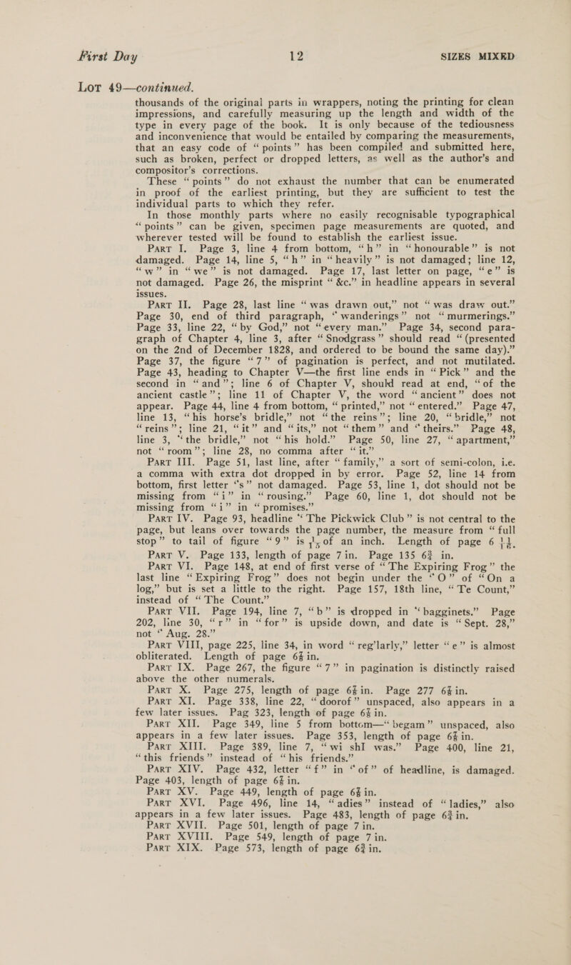 Lot 49—continued. thousands of the original parts in wrappers, noting the printing for clean impressions, and carefully measuring up the length and width of the type in every page of the book. It is only because of the tediousness and inconvenience that would be entailed by comparing the measurements, that an easy code of “ points” has been compiled and submitted here, such as broken, perfect or dropped letters, as well as the author’s and compositor’s corrections. These “points” do not exhaust the number that can be enumerated in proof of the earliest printing, but they are sufficient to test the individual parts to which they refer. In those monthly parts where no easily recognisable typographical “points” can be given, specimen page measurements are quoted, and wherever tested will be found to establish the earliest issue. Part I. Page 3, line 4 from bottom, “h” in “honourable” is not damaged. Page 14, line 5, “h” in “heavily” is not damaged; line 12, “w” in “we” is not damaged. Page 17, last letter on page, “e” is not damaged. Page 26, the misprint “ &amp;c.” in headline appears in several issues. Part II. Page 28, last line “ was drawn out,” not “was draw out.” Page 30, end of third paragraph, “ wanderings” not “ murmerings.” Page 33, line 22, “by God,” not “every man.” Page 34, second para- graph of Chapter 4, line 3, after “ Snodgrass” should read “(presented on the 2nd of December 1828, and ordered to be bound the same day).” Page 37, the figure “7” of pagination is perfect, and not mutilated. Page 43, heading to Chapter V—the first line ends in “ Pick” and the second in “and”; line 6 of Chapter V, should read at end, “of the ancient castle”; line 11 of Chapter V, the word “ancient” does not appear. Page 44, line 4 from bottom, “ printed,” not “entered.” Page 47, line 13, “his horse’s bridle,” not “the reins”; line 20, “bridle,” not “reins”; line 21, “it” and “its,” not “them” and * theirs.”~ Page 48, line 3, “the bridle,” not “his hold.” Page 50, line 27, ‘“ apartment,” not “room”; line 28, no comma after “ it.” Part III. Page 51, last line, after “ family,’ a sort of semi-colon, i.e. a comma with extra dot dropped in by error. Page 52, line 14 from bottom, first letter “s’” not damaged. Page 53, line 1, dot should not be missing from “i” in “rousing.” Page 60, line 1, dot should not be missing from “i” in “ promises.” Part IV. Page 93, headline “The Pickwick Club ” is not central to the page, but leans over towards the page number, the measure from “ full stop” to tail of figure “9” is of an inch. Length of page 6 1}, Part V. Page 133, length of page 7in. Page 135 6% in. Part VI. Page 148, at end of first verse of “The Expiring Frog” the last line “Expiring Frog” does not begin under the “O” of “On a log,” but is set a little to the right. Page 157, 18th line, “ Te Count,” instead of ‘“ The Count.” Part VII. Page 194, line 7, “b” is dropped in “ bagginets.” Page 202, line 30,.“r” in “for” is upside dewn, and date is “Sept. 28,” notes Ang: 28. Part VIII, page 225, line 34, in word “ reg’larly,” letter “e” is almost obliterated. Length of page 6% in. Parr IX. Page 267, the figure “7” in pagination is distinctly raised above the other numerals. Part X. Page 275, length of page 6gin. Page 277 6% in. Part XI. Page 338, line 22, “doorof” unspaced, also appears in a few later issues. Pag 323, length of page 6% in. Parr XII. Page 349, line 5 from bottom—“ begam” unspaced, also appears in a few later issues. Page 353, length of page 64 in. Part XIII. Page 389, line 7, “wi shI was.” Page 400, line 21, “this friends” instead of “his friends.” Part XIV. Page 432, letter “f” in “of” of headline, is damaged. Page 403, length of page 6% in. Part XV. Page 449, length of page 6% in. Part XVI. Page 496, line 14, “adies” instead of “ladies,” also appears in a few later issues. Page 483, length of page 62 in. Parr XVII. Page 501, length of page 7 in. Part XVIII. Page 549, length of page 7 in. Part XIX. Page 573, length of page 62 in.