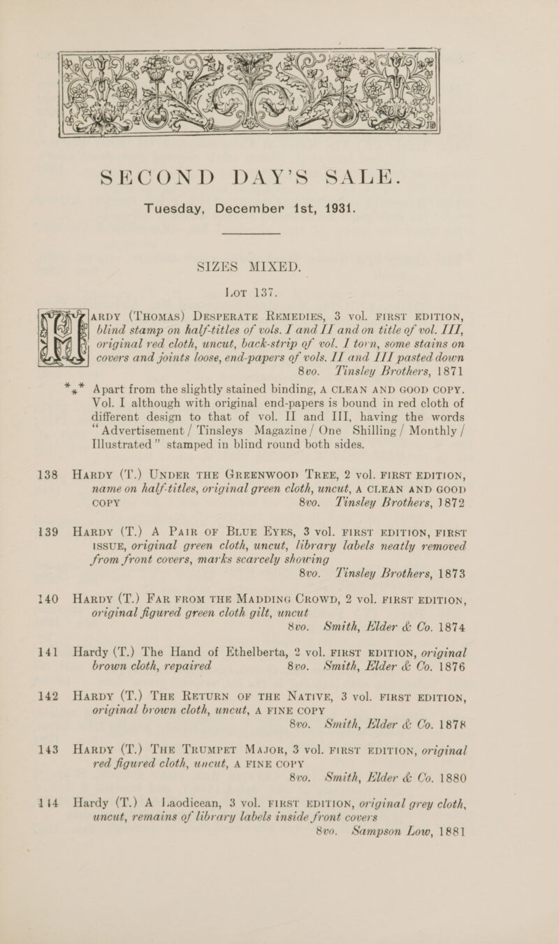 / PN yx la   139 140 141 142 143 144 SECOND DAY’S SALE. Tuesday, December ist, 1931. SIZES MIXED. Laer LS. ARDY (THOMAS) DESPERATE REMEDIES, 3 vol. FIRST EDITION, blind stamp on half-titles of vols. I and II and on title of vol. IH, covers and joints loose, end-papers of vols. LI and ITI pasted down 8vo. Tinsley Brothers, 1871 Vol. I although with original end-papers is bound in red cloth of different design to that of vol. IJ and III, having the words ‘Advertisement / Tinsleys Magazine/ One Shilling / Monthly / Illustrated ” stamped in blind round both sides. Harpy (T'.) UNDER THE GREENWOOD TREE, 2 vol. FIRST EDITION, name on half-titles, original green cloth, uncut, A CLEAN AND GOOD COPY 8v0. Tinsley Brothers, 1872 Harpy (T.) A Pair oF BLUE EyEs, 3 vol. FIRST EDITION, FIRST ISSUE, original green cloth, uncut, library labels neatly removed From front covers, marks scarcely showing 8v0. Tinsley Brothers, 1873 Harpy (T.) FAR FRoM THE MADDING CRrowWD, 2 vol. FIRST EDITION, original figured green cloth gilt, uncut 8vo. Smith, Hider &amp; Co. 1874 Hardy (T.) The Hand of Ethelberta, 2 vol. FIRST EDITION, original brown cloth, repaired 8v0. Smith, Elder &amp; Co. 1876 Harpy (T.) THe ReturN oF THE Native, 3 vol. FIRST EDITION, original brown cloth, uncut, A FINE COPY 8v0. Smith, Elder &amp; Co. 1878 Harpy (T.) THe Trumpet MaJor, 3 vol. First EDITION, original red figured cloth, uncut, A FINE COPY 8v0. Smith, Klder &amp; Co. 1880 Hardy (T.) A Laodicean, 3 vol. FIRST EDITION, original grey cloth, uncut, remains of library labels inside front covers 8v0. Sampson Low, 1881