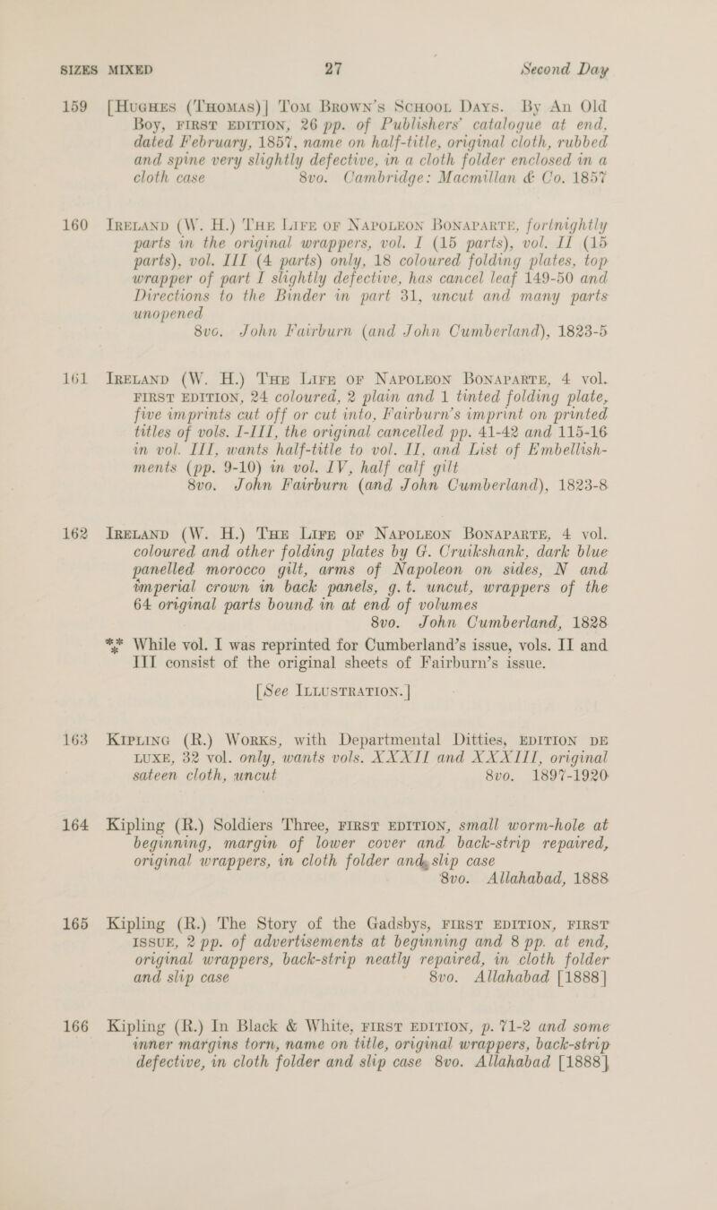 159 160 161 162 163 164 165 166 [HueHeEs (THomas)| Tom Brown’s ScHoot Days. By An Old Boy, FIRST EDITION, 26 pp. of Publishers’ catalogue at end, dated February, 1857, name on half-title, original cloth, rubbed and spine very slightly defective, in a cloth folder enclosed in a cloth case 8vo. Cambridge: Macmillan &amp; Co. 1857 TRELAND (W. H.) THE Lire or NAPOLEON Bonaparte, forinightly parts im the original wrappers, vol. I (15 parts), vol. If (15 parts), vol. III (4 parts) only, 18 coloured folding plates, top wrapper of part I slightly defective, has cancel leaf 149-50 and Directions to the Binder wn part 31, uncut and many parts unopened 8vo. John Fairburn (and John Cumberland), 1823-5 IRELAND (W, H.) THe Lire or Napoteon Bonaparte, 4 vol. FIRST EDITION, 24 coloured, 2 plain and 1 tinted folding plate, five imprints cut off or cut into, Fairburn’s imprint on printed titles of vols. I-III, the original cancelled pp. 41-42 and 115-16 in vol. III, wants half-title to vol. II, and List of Embellish- ments (pp. 9-10) m vol. LV, half calf gilt 8vo. John Fairburn (and John Cumberland), 1823-8 ITrELAND (W. H.) THe Lire or Naponeon Bonaparte, 4 vol. coloured and other folding plates by G. Cruikshank, dark blue panelled morocco gilt, arms of Napoleon on sides, N and imperial crown in back panels, g.t. uncut, wrappers of the 64 original parts bound in at end of volumes 8vo. John Cumberland, 1828 ** While vol. I was reprinted for Cumberland’s issue, vols. IT and IIT consist of the original sheets of Fairburn’s issue. [See ILLUSTRATION. | Kipuinc (R.) Works, with Departmental Ditties, EDITION DE LUXE, 32 vol. only, wants vols. XXXII and XXXIII, original sateen cloth, uncut 8vo. 1897-1920 Kipling (R.) Soldiers Three, First EDITION, small worm-hole at beginning, margin of lower cover and back-strip repaired, original wrappers, in cloth folder andy slip case 8v0. Allahabad, 1888 Kipling (R.) The Story of the Gadsbys, FIRST EDITION, FIRST ISSUE, 2 pp. of advertisements at beginning and 8 pp. at end, original wrappers, back-strip neatly repaired, in cloth folder and slip case 8v0. Allahabad [1888 | Kipling (R.) In Black &amp; White, First EDITION, p. 71-2 and some imner margins torn, name on title, original wrappers, back-strip defective, in cloth folder and slip case 8vo. Allahabad [1888],