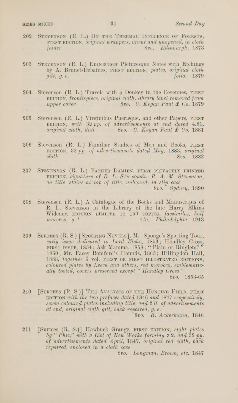 202 203 204 205 207 208 209 210 211 STEVENSON (R. L.) ON THE THERMAL INFLUENCE OF FORESTS, FIRST EDITION, original wrappers, uncut and unopened, in cloth folder 8vo. Edinburgh, 1873 STEVENSON (R. L.) EpinpuraH Picturesque Notes with Etchings by A. Brunet-Debaines, First EDITION, plates, origvnal cloth gut, g.e. folio. 1879 Stevenson (R. L.) Travels with a Donkey in the Cevennes, FIRST EDITION, frontispiece, original cloth, library label removed from upper cover 8v0. C. Kegan Paul &amp; Co. 1879 Stevenson (R. L.) Virginibus Puerisque, and other Papers, First EDITION, with 32 pp. of advertisements at end dated 4.81, original cloth, dull 8vo. CU. Kegan Paul &amp; Co. 1881 Stevenson (R. L.) Familiar Studies of Men and Books, First EDITION, 32 pp. of advertisements dated May, 1883, original cloth 8vo. 1882 STEVENSON (R. L.) FatHEeR DAMIEN, FIRST PRIVATELY PRINTED EDITION, signature of R. L. S8.’s cousin, R. A. M. Stevenson, on title, stains at top of title, unbound, in slip case 8vo. Sydney, 1890 Stevenson (R. L.) A Catalogue of the Books and Manuscripts of R. L. Stevenson in the Library of the late Harry Elkins Widener, EDITION LIMITED TO 150 copiEs, facsimiles, half morocco, q.t. : 4to. Philadelphia, 1913 Surtees (R. 8.) [Sportine Novets]|, Mr. Sponge’s Sporting Tour, early wsue dedicated to Lord Elcho, 1853; Handley Cross, FIRST ISSUE, 1854; Ask Mamma, 1858; “ Plain or Ringlets? ” 1860; Mr. Facey Romford’s Hounds, 1865; Hillingdon Hall, 1888, together 6 vol, FIRST OR FIRST ILLUSTRATED EDITIONS, coloured plates by Leech and others, red morocco, emblematic- ally tooled, covers preserved except “ Handley Cross” 8v0o. 1853-65 [Surtees (R. 8.)| THe ANALYSIS OF THE HUNTING FIELD, FIRST EDITION with the two prefaces dated 1846 and 1847 respectwwely, seven coloured plates including title, and 2 ll. of advertisements at end, original cloth gilt, back repaired, g. e. 8v0o. Rh. Ackermann, 1846 [Surtees (R. SI Hawbuck Grange, FIRST EDITION, eight plates by “ Phiz,” with a Inst of New Works forming 22, and 32 pp. of advertisements dated April, 1847, original red cloth, back repaired, enclosed in a cloth case 8vo. Longman, Brown, etc. 1847