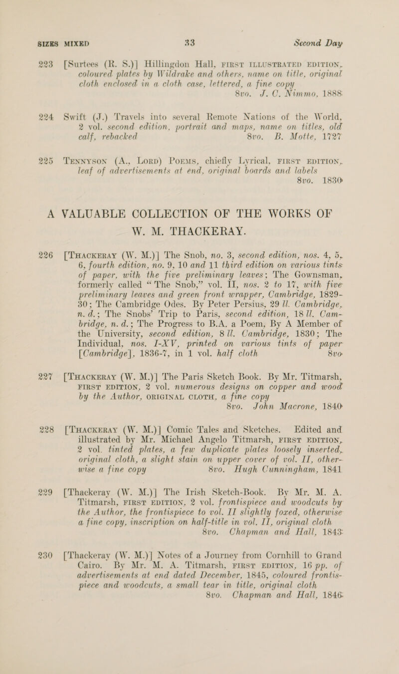 223 224 R20 coloured plates by Wildrake and others, name on title, original cloth enclosed in a cloth case, lettered, a fine copy 8v0. J. C. Nummo, 1888 2 vol. second edition, portrait and maps, name on titles, old calf, rebacked 8vo. B. Motte, 1727 leaf of advertisements at end, original boards and labels 8v0. 1830 226 227 228 229 230 W. M. THACKERAY. 6, fourth edition, no. 9,10 and 11 third edition on various tints: of paper, with the five preliminary leaves; The Gownsman, formerly called “The Snob,” vol. II, nos. 2 to 17, with fwe preliminary leaves and green front wrapper, Cambridge, 1829- 30; The Cambridge Odes. By Peter Persius, 29 ll. Cambridge, n.d.; The Snobs’ Trip to Paris, second edition, 18 1l. Cam- bridge, n.d.; The Progress to B.A. a Poem, By A Member of the University, second edition, 8 ll. Cambridge, 1830; The Individual, nos. I-XV, printed on various tints of paper [Cambridge], 1836-7, in 1 vol. half cloth 8v0 FIRST EDITION, 2 vol. numerous designs on copper and wood by the Author, ORIGINAL CLOTH, a fine copy 8vo. John Macrone, 1840: illustrated by Mr. Michael Angelo Titmarsh, FIRST EDITION, 2 vol. tinted plates, a few duplicate piates loosely wmserted,. original cloth, a slight stain on upper cover of vol. IT, other- wise a fine copy 8v0. Hugh Cunningham, 1841 Titmarsh, FIRST EDITION, 2 vol. frontispiece and woodcuts by the Author, the frontismece to vol. II slightly foxed, otherwise a fine copy, inscription on half-title in vol. II, original cloth 8v0. Chapman and Hall, 1843: Cairo. By Mr. M. A. Titmarsh, FIRST EDITION, 16 pp. of advertisements at end dated December, 1845, colowred frontis- piece and woodcuts, a small tear in title, original cloth 8v0. Chapman and Hall, 1846: