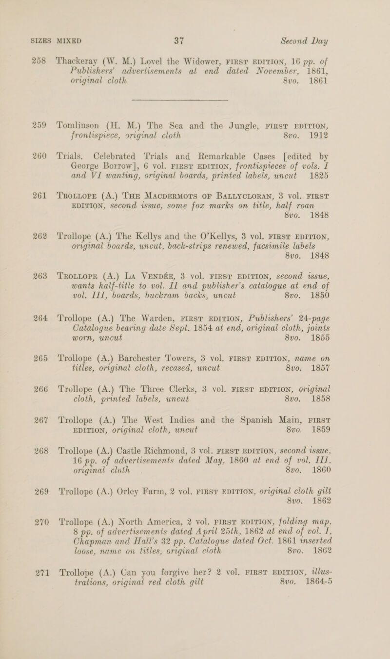 258 209 260 261 262 263 264 265 266 267 268 269 270 271 Thackeray (W. M.) Lovel the Widower, FIRST EDITION, 16 pp. of Publishers’ advertisements al end dated November, 1861, original cloth 8vo. 1861 Tomlinson (H. M.) The Sea and the Jungle, FIRST EDITION, frontispiece, original cloth 8vo. 1912 Trials, Celebrated Trials and Remarkable Cases [edited by George Borrow], 6 vol. FIRST EDITION, frontispieces of vols. I and VI wanting, original boards, printed labels, uncut 1825 TROLLOPE (A.) THE MAcpERMOTS OF BALLYCLORAN, 3 vol. FIRST EDITION, second issue, some fox marks on title, half roan 8vo. 1848 Trollope (A.) The Kellys and the O’Kellys, 3 vol. FIRST EDITION, original boards, uncut, back-strips renewed, facsimile labels 8vo. 1848 TROLLOPE (A.) LA VENDEE, 3 vol. FIRST EDITION, second issue, wants half-title to vol. IL and publisher’s catalogue at end of vol. III, boards, buckram backs, uncut 8vo. 1850 Trollope (A.) The Warden, First EDITION, Publishers’ 24-page Catalogue bearing date Sept. 1854 at end, original cloth, joints worn, uncut 8vo. 1855 Trollope (A.) Barchester Towers, 3 vol. FIRST EDITION, name on titles, original cloth, recased, uncut 8vo. 1857 Trollope (A.) The Three Clerks, 3 vol. FIRST EDITION, original cloth, printed labels, uncut 8v0o. 1858 Trollope (A.) The West Indies and the Spanish Main, First EDITION, original cloth, uncut 8vo. 1859 Trollope (A.) Castle Richmond, 3 vol. FIRST EDITION, second issue, 16 pp. of advertisements dated May, 1860 at end of vol. ILI, original cloth. 8vo0. 1860 Trollope (A.) Orley Farm, 2 vol. FIRST EDITION, original cloth gilt 8vo. 1862 Trollope (A.) North America, 2 vol. First EDITION, folding map, 8 pp. of advertisements dated April 25th, 1862 at end of vol. I, Chapman and Hall’s 32 pp. Catalogue dated Oct. 1861 inserted loose, name on titles, original cloth 8vo. 1862 Trollope (A.) Can you forgive her? 2 vol, FIRST EDITION, tlus- trations, original red cloth gilt 8v0. 1864-5