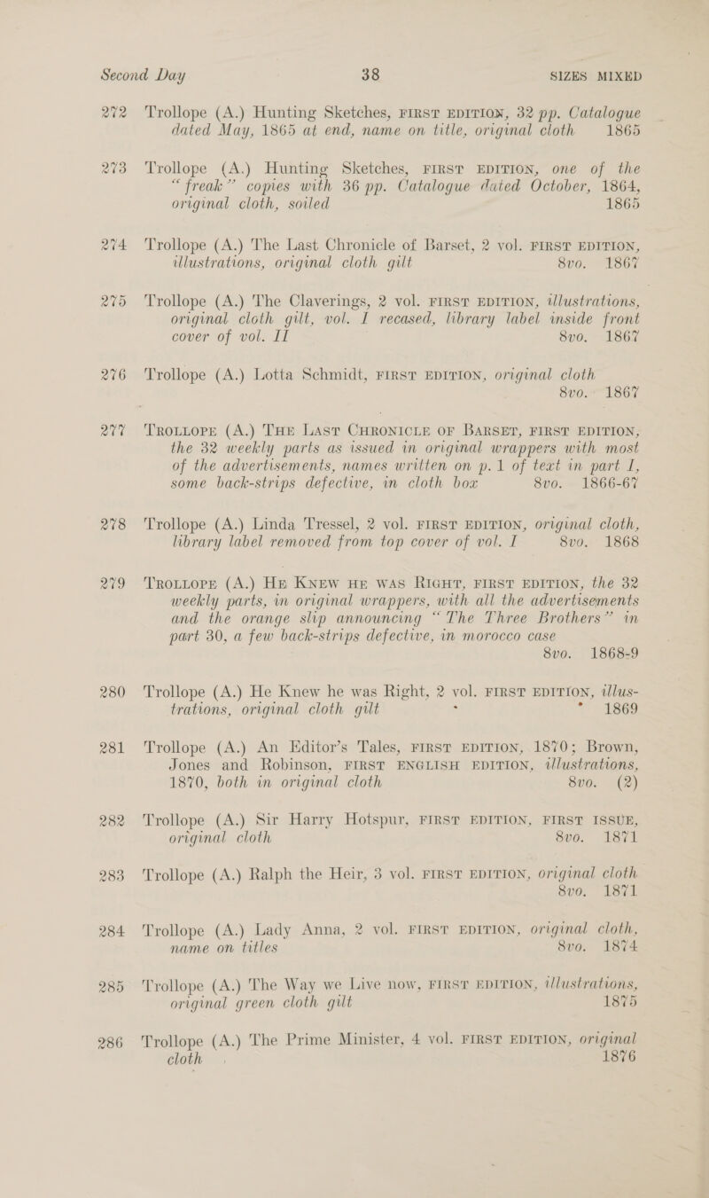 202 a4 200 276 av 278 279 280 281 282 283 284 289 286 Trollope (A.) Hunting Sketches, FIRST EDITION, 32 pp. Catalogue dated May, 1865 at end, name on title, original cloth 1865 Trollope (A.) Hunting Sketches, FIRST EDITION, one of the “freak” copies with 36 pp. Catalogue dated October, 1864, original cloth, soiled 1865 Trollope (A.) The Last Chronicle of Barset, 2 vol. FIRST EDITION, illustrations, original cloth gilt 8vo. 1867 Trollope (A.) The Claverings, 2 vol. First EDITION, wUlustrations, original cloth gilt, vol. I recased, library label inside front cover of vol. IT | 8vo. 1867 Trollope (A.) Lotta Schmidt, First EDITION, original cloth 8v0. 1867 TROLLOPE (A.) THE Last CHRONICLE OF BARSET, FIRST EDITION, the 32 weekly parts as issued in original wrappers with most of the advertisements, names written on p.1 of teat in part I, some back-strips defective, in cloth box 8vo. 1866-67 Trollope (A.) Linda Tressel, 2 vol. FIRST EDITION, original cloth, library label removed from top cover of vol. I 8vo. 1868 TROLLOPE (A.) He KNEW HE WAS RIGHT, FIRST EDITION, the 32 weekly parts, in original wrappers, with all the advertisements and the orange slip announcing “The Three Brothers” in part 30, a few back-strips defective, in morocco case : 8vo. 1868-9 Trollope (A.) He Knew he was Right, 2 vol. FIRST EDITION, tlus- trations, original cloth gilt A * &gt; 1869 Trollope (A.) An Editor’s Tales, FIRST EDITION, 1870; Brown, Jones and Robinson, FIRST ENGLISH EDITION, illustrations, 1870, both wn original cloth 8v0. (2) Trollope (A.) Sir Harry Hotspur, FIRST EDITION, FIRST ISSUE, original cloth Svo. 1871 Trollope (A.) Ralph the Heir, 3 vol. FIRST EDITION, original cloth. 8vo. 1871 Trollope (A.) Lady Anna, 2 vol. FIRST EDITION, original cloth, name on titles Svo. 1874 Trollope (A.) The Way we Live now, FIRST EDITION, illustrations, original green cloth gilt 1875 Trollope (A.) The Prime Minister, 4 vol. riRsT EDITION, original cloth 1876