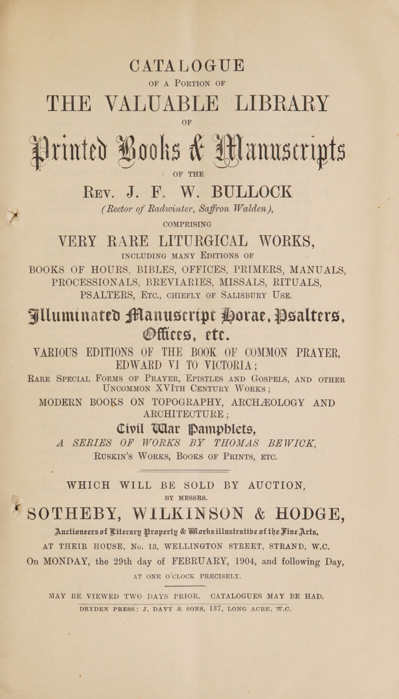 CATALOGUE OF A PORTION OF THE VALUABLE LIBRARY wc? - OF THE Rev. J. F. W. BULLOCK (Rector of Radwinter, Saffron Walden ), COMPRISING VERY RARE LITURGICAL WORKS, INCLUDING MANY EDITIONS OF BOOKS OF HOURS, BIBLES, OFFICES, PRIMERS, MANUALS, PROCESSIONALS, BREVIARIES, MISSALS, RITUALS, PSALTERS, Etc., CHIEFLY OF SALISBURY USE. Hlluminated Manuscript Horae, PBsalters, @Oflices, etc. VARIOUS EDITIONS OF THE BOOK OF COMMON PRAYER, EDWARD VI TO VICTORIA ; RARE SPECIAL FoRMS OF PRAYER, EPISTLES AND GOSPELS, AND OTHER Uncommon XVITH CENTURY WORKS ; MODERN BOOKS ON TOPOGRAPHY, ARCHASOLOGY AND ARCHITECTURE ; Civil War Pamphlets, A SERIES OF WORKS BY THOMAS BEWICK, RUSKIN’S WoRKS, BooKS OF PRINTS, ETC.  WHICH WILL BE SOLD BY AUCTION, BY MESSRS. © SOTHEBY, WILKINSON &amp; HODGE, Auctioneers of Literary Property &amp; Works illustrative of the Fine Arts, AT THEIR HOUSE, No. 18, WELLINGTON STREET, STRAND, W.C. On MONDAY, the 29th day of FEBRUARY, 1904, and following Day, AT ONE O'CLOCK PRECISELY. MAY BE VIEWED TWO DAYS PRIOR. CATALOGUES MAY BE HAD. DRYDEN PRESS: J. DAVY &amp; SONS, 137, LONG ACRE, W.C, 