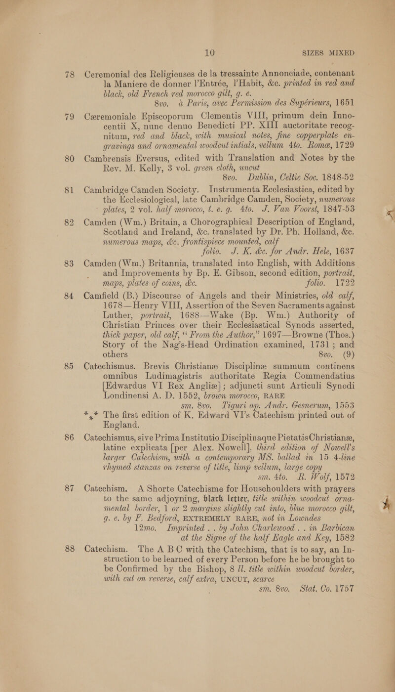 80 81 83 84 85 86 87 88 10 SIZES MIXED la Maniere de donner |’Entrée, Habit, &amp;c. printed in red and black, old French red morocco gilt, g. é. 8v0. a Paris, avec Permission des Supérieurs, 1651 Cxremoniale Episcoporum Clementis VIII, primum dein Inno- centii X, nunc denuo Benedicti PP. XIII auctoritate recog- nitum, red and black, with musical notes, fine copperplate en- gravings and ornamental woodcut intials, vellum Ato. Rome, 1729 Cambrensis Eversus, edited with Translation and Notes by the Rey. M. Kelly, 3 vol. green cloth, wncut 8vo. Dublin, Celtic Soc. 1848-52 Cambridge Camden Society. Instrumenta Ecclesiastica, edited by the Ecclesiological, late Cambridge Camden, Society, numerous plates, 2 vol. half morocco, t. e.g. 4to. J. Van Voorst, 1847-53 Camden (Wm.) Britain, a Chorographical Description of England, Scotland and Ireland, &amp;c. translated by Dr. Ph. Holland, &amp;c. numerous maps, dc. frontispiece mounted, calf folio. J. K. ke. for Andr. Hele, 1637 Camden (Wm.) Britannia, translated into English, with Additions. and Improvements by Bp. E. Gibson, second edition, portrait, maps, plates of coins, de. folio. 1722 Camfield (B.) Discourse of Angels and their Ministries, old calf, 1678—Henry VIII, Assertion of the Seven Sacraments against Luther, portrait, 1688--Wake (Bp. Wm.) Authority of Christian Princes over their Ecclesiastical Synods asserted, thick paper, old calf, ‘‘ From the Author,” 1697—Browne (Thos.) Story of the Nag’s-Head Ordination examined, 1731; and others 8v0. (9) Catechismus. Brevis Christians Discipline summum continens omnibus Ludimagistris authoritate Regia Commendatius [Edwardus VI Rex Angliz]; adjuncti sunt Articuli Synodi Londinensi A. D. 1552, brown morocco, RARE sm. 8v0. Tiguri ap. Andr. Gesnerum, 1553 *,* The first edition of K. Edward VI’s Catechism printed out of England. Catechismus, sive Prima Institutio Disciplinaque Pietatis Christiane, latine explicata [per Alex. Nowell], third edition of Nowell’s larger Catechism, with a contemporary MS. ballad in 15 4-line rhymed stanzas on reverse of title, limp vellum, large copy sm. 4to. &amp;. Wolf, 1572 Catechism. A Shorte Catechisme for Househoulders with prayers to the same adjoyning, black letter, t2tle within woodcut orna- mental border, 1 or 2 margins slightly cut into, blue morocco gilt, g. @. by F. Bedford, EXTREMELY RARE, not in Lowndes 12mo. Imprinted... by John Charlewood . . in Barbican at the Signe of the half Eagle and Key, 1582 Catechism. The A BC with the Catechism, that is to say, an In- struction to be learned of every Person before he be brought to be Confirmed by the Bishop, 8 JJ. title within woodcut border, with cut on reverse, calf extra, UNCUT, scarce sm. 8vo. Stat. Co. 1757