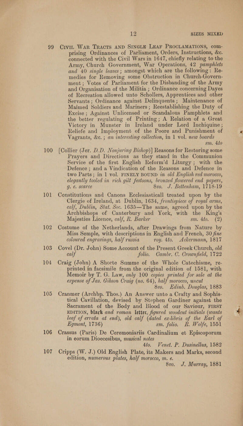 100 101 102 103 104 105 106 107 prising Ordinances of Parliament, Orders, Instructions, &amp;e. connected with the Civil Wars in 1647, chiefly relating to the Army, Church Government, War Operations, 42 pamphlets and 40 single leaves; amongst which are the following: Re- medies for Removing some Obstruction in Church-Govern- ment ; Votes of Parliament for the Disbanding of the Army and Organisation of the Militia ; Ordinance concerning Dayes of Recreation allowed unto Schollers, Apprentices and other Servants ; Ordinance against Delinquents; Maintenance of Maimed Soldiers and Mariners; Reestablishing the Duty of Excise ; Against Unlicensed or Scandalous Pamphlets and the better regulating of Printing; A Relation of a Great Victory in Munster in Ireland under Lord Inchiquine ; Reliefe and Imployment of the Poore and Punishment of Vagrants, &amp;. ; an interesting collection, in 1 vol. new boards sm. 4to (Collier (Jer. D.D. Nonjwring Bishop)] Reasons for Restoring some Prayers and Directions as they stand in the Communion Service of the first English Reform’d Liturgy ; with the Defence ; and a Vindication of the Reasons and Defence in two Parts; in 1 vol. FINELY BOUND in old English red morocco, elegantly tooled in rich gilt festoons, bronzed flowered end papers, g. €. SCONCE 8vo. J. Bettenham, 1718-19 Constitutions and Canons Kcclesiasticall treated upon by the Clergie of Ireland, at Dublin, 1634, frontispiece of royal arms, calf, Dublin, Stat. Soc. 1635—The same, agreed upon by the Archbishops of Canterbury and York, with the King’s Majesties Licence, calf, hk. Barker sm. 4to. (2) Costume of the Netherlands, after Drawings from Nature by Miss Semple, with descriptions in English and French, 30 jine coloured engravings, half russia roy. 4to. Ackermann, 1817 Covel (Dr. John) Some Account of the Present Greek Church, old calf folio. Cambr. C. Crownfield, 1722 Craig (John) A Shorte Summe of the Whole Catechisme, re- printed in facsimile from the original edition of 1581, with Memoir by T. G. Law, only 100 copies printed for sale at the expense of Jas. Gibson Craig (no. 64), half morocco, uncut 8v0o. Hdinb. Douglas, 1883 Cranmer (Archbp. Thos.) An Answer unto a Crafty and Sophis- tical Cavillation, devised by Stephen Gardiner against the Sacrament of the Body and Blood of our Saviour, FIRST EDITION, black and roman letter, figured woodcut imtials (wants leaf of errata at end), old calf (dated ex-libris of the Earl of Ligmont, 1736) sm. folio. ER. Wolfe, 1551 Crassus (Paris) De Ceremoniariis Cardinalium et Episcoporum in eorum Dioecesibus, musical notes 4to. Venet. P. Dusinellus, 1582 Cripps (W. J.) Old English Plate, its Makers and Marks, second edition, numerous plates, half morocco, m. e. 8vo. J. Murray, 1881 j