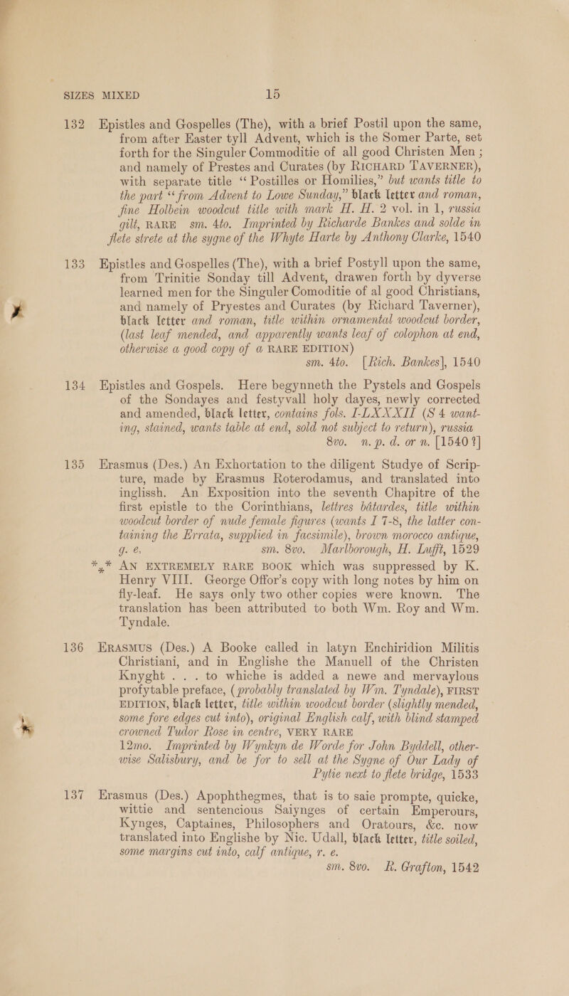 132 Epistles and Gospelles (The), with a brief Postil upon the same, from after Easter tyll Advent, which is the Somer Parte, set forth for the Singuler Commoditie of all good Christen Men ; and namely of Prestes and Curates (by RICHARD TAVERNER), with separate title ‘“ Postilles or Homilies,” but wants title to the part “ from Advent to Lowe Sunday,” black letter and roman, fine Holbein woodcut title with mark H. H. 2 vol. in 1, russia gilt, RARE sm. 4to. Imprinted by Richarde Bankes and solde in flete strete at the sygne of the Whyte Harte by Anthony Clarke, 1540 133 Epistles and Gospelles (The), with a brief Postyll upon the same, from Trinitie Sonday till Advent, drawen forth by dyverse learned men for the Singuler Comoditie of al good Christians, and namely of Pryestes and Curates (by Richard Taverner), black letter and roman, title within ornamental woodcut border, (last leaf mended, and apparently wants leaf of colophon at end, otherurse a good copy of @ RARE EDITION) sm. 4to. |fich. Bankes], 1540 134 Epistles and Gospels. Here begynneth the Pystels and Gospels of the Sondayes and festyvall holy dayes, newly corrected and amended, black letter, contaons fols. LDXXXII (S 4 want- ing, stained, wants table at end, sold not subject to return), russia 8v0. n.p. d. or n. [1540 1] 135 Erasmus (Des.) An Exhortation to the diligent Studye of Scrip- ture, made by Erasmus Roterodamus, and translated into inglissh. An Exposition into the seventh Chapitre of the first epistle to the Corinthians, letires bitardes, title within woodcut border of nude female figures (wants I 7-8, the latter con- taaning the Errata, supplied in facsimile), brown morocco antique, g. @ sm. 8v0. Marlborough, H. Lufft, 1529 *,* AN EXTREMELY RARE BOOK which was suppressed by K.. Henry VIII. George Offor’s copy with long notes by him on fly-leaf. He says only two other copies were known. The translation has been attributed to both Wm. Roy and Wm. Tyndale. 136 Erasmus (Des.) A Booke called in latyn Enchiridion Militis Christiani, and in Englishe the Manuell of the Christen Knyght . . . to whiche is added a newe and mervaylous profytable preface, ( probably translated by Wm. Tyndale), FIRST EDITION, black letter, title within woodcut border (slightly mended, some fore edges cut into), original English calf, with blind stamped crowned Tudor Rose in centre, VERY RARE 12mo. Imprinted by Wynkyn de Worde for John Byddell, other- wise Salisbury, and be for to sell at the Sygne of Our Lady of Pytre next to flete bridge, 1533 137 Erasmus (Des.) Apophthegmes, that is to saie prompte, quicke, wittie and sentencious Saiynges of certain Emperours, Kynges, Captaines, Philosophers and Oratours, &amp;c. now translated into Englishe by Nic. Udall, black letter, title soiled, some margins cut into, calf antique, ©. e. sm. 8v0o. Lh. Grafton, 1542