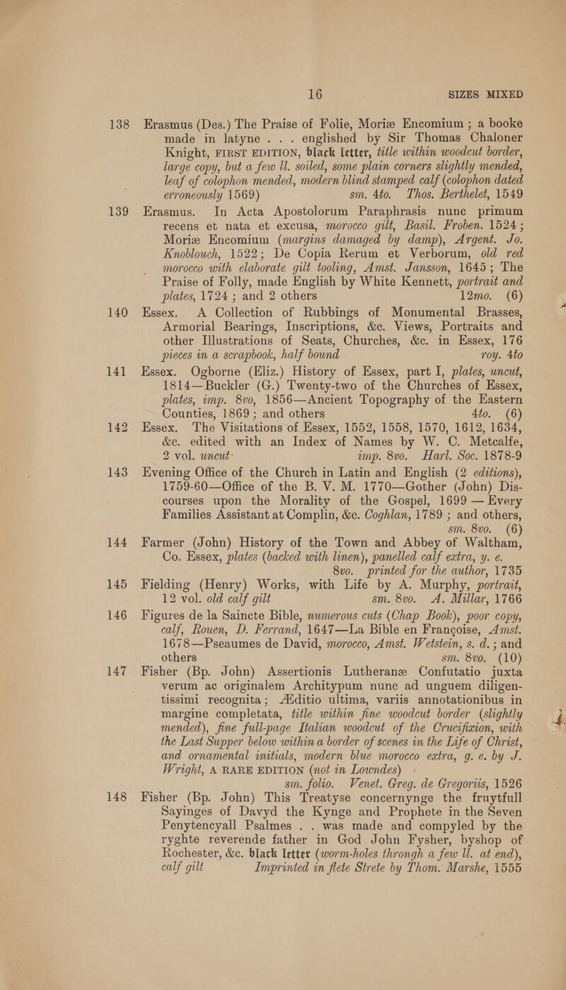138 139 140 141 147 148 16 SIZES MIXED Erasmus (Des.) The Praise of Folie, Moriz Encomium ; a booke made in latyne . . . englished by Sir Thomas Chaloner Knight, FIRST EDITION, black letter, title within woodcut border, large copy, but a few ll. soiled, some plain corners slightly mended, leaf of colophon mended, modern blind stamped calf (colophon dated erroneously 1569) sm. 4to. Thos. Berthelet, 1549 Erasmus. In Acta Apostolorum Paraphrasis nunc primum recens et nata et excusa, morocco gilt, Basil. Froben. 1524 ; Morize Encomium (margins damaged by damp), Argent. Jo. Knoblouch, 1522; De Copia Rerum et Verborum, old red morocco with elaborate gilt tooling, Amst. Jansson, 1645; The Praise of Folly, made English by White Kennett, portrait and plates, 1724 ; and 2 others 12mo. (6) Essex. A Collection of Rubbings of Monumental Brasses, Armorial Bearings, Inscriptions, &amp;c. Views, Portraits and other Illustrations of Seats, Churches, &amp;c. in Essex, 176 pieces in a scrapbook, half bound roy. 4to Essex. Ogborne (Eliz.) History of Essex, part I, plates, uncut, 1814—Buckler (G.) Twenty-two of the Churches of Essex, plates, mp. 8vo, 1856—Ancient Topography of the Eastern Counties, 1869 ; and others 4to. (6) Essex. The Visitations of Essex, 1552, 1558, 1570, 1612, 1634, &amp;c. edited with an Index of Names by W. C. Metcalfe, 2 vol. wncut amp. 8v0o. Harl. Soc. 1878-9 Evening Office of the Church in Latin and English (2 edztions), 1759-60—Office of the B. V. M. 1770—Gother (John) Dis- courses upon the Morality of the Gospel, 1699 — Every Families Assistant at Complin, &amp;c. Coghlan, 1789 ; and others, sm. 8v0. (6) Farmer (John) History of the Town and Abbey of Waltham, Co. Essex, plates (backed with linen), panelled calf eatra, y. e. 8vo. printed for the author, 1735 Fielding (Henry) Works, with Life by A. Murphy, portrait, 12 vol. old calf gilt sm. 8vo. A. Millar, 1766 Figures de la Saincte Bible, numerous cuts (Chap Book), poor copy, calf, Rouen, D. Ferrand, 1647—La Bible en Francoise, Amst. 1678—-Pseaumes de David, morocco, Amst. Wetstein, s. d. ; and others sm. 8vo. (10) Fisher (Bp. John) Assertionis Lutherane Confutatio juxta verum ac originalem Architypum nunc ad unguem diligen- tissimi recognita; A‘ditio ultima, variis annotationibus in margine completata, title within fine woodcut border (slightly mended), fine full-page Italian woodcut of the Crucifixion, with the Last Supper below within a border of scenes in the Life of Christ, and ornamental imtials, modern blue morocco extra, g. e. by J. Wright, A RARE EDITION (not in Lowndes) sm. folio. Venet. Greg. de Gregorus, 1526 Fisher (Bp. John) This Treatyse concernynge the fruytfull Sayinges of Davyd the Kynge and Prophete in the Seven Penytencyall Psalmes . . was made and compyled by the ryghte reverende father in God John Fysher, byshop of Rochester, &amp;c. black letter (worm-holes throngh a few Ul. at end),