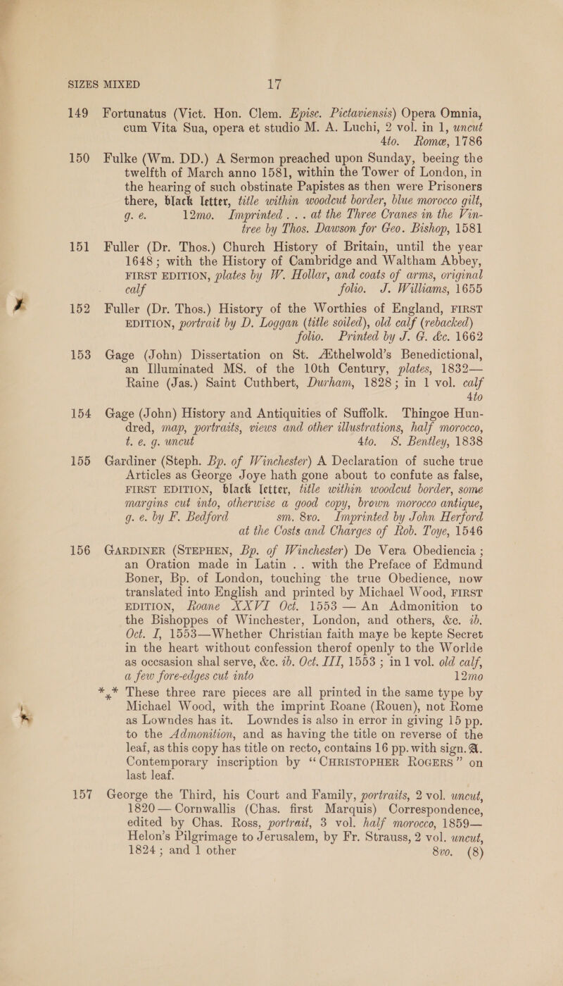 a ae 149 150 151 152 153 154 155 156 157 Fortunatus (Vict. Hon. Clem. Epise. Pictaviensis) Opera Omnia, cum Vita Sua, opera et studio M. A. Luchi, 2 vol. in 1, uncut 4to. Rome, 1786 Fulke (Wm. DD.) A Sermon preached upon Sunday, beeing the twelfth of March anno 1581, within the Tower of London, in the hearing of such obstinate Papistes as then were Prisoners there, black letter, title within woodcut border, blue morocco gilt, g. @ 12mo. Imprinted... at the Three Cranes in the Vin- tree by Thos. Dawson for Geo. Bishop, 1581 Fuller (Dr. Thos.) Church History of Britain, until the year 1648; with the History of Cambridge and Waltham Abbey, FIRST EDITION, plates by W. Hollar, and coats of arms, original calf folio. J. Willams, 1655 Fuller (Dr. Thos.) History of the Worthies of England, FIRST EDITION, portrait by D. Loggan (title soiled), old calf (rebacked) folio. Printed by J. G. &amp;c. 1662 Gage (John) Dissertation on St. Aithelwold’s Benedictional, an Illuminated MS. of the 10th Century, plates, 1832— Raine (Jas.) Saint Cuthbert, Durham, 1828; in 1 vol. calf 4to Gage (John) History and Antiquities of Suffolk. Thingoe Hun- dred, map, portrasts, views and other wlustrations, half morocco, t. &amp;. g. uncut 4to. S. Bentley, 1838 Gardiner (Steph. Bp. of Winchester) A Declaration of suche true Articles as George Joye hath gone about to confute as false, FIRST EDITION, black letter, ttle within woodcut border, some margins cut into, otherwise a good copy, brewn morocco antique, g. €. by F. Bedford sm. 8vo. Imprinted by John Herford at the Costs and Charges of Rob. Toye, 1546 GARDINER (STEPHEN, bp. of Winchester) De Vera Obediencia ; an Oration made in Latin .. with the Preface of Edmund Boner, Bp. of London, touching the true Obedience, now translated into English and printed by Michael Wood, FIRST EDITION, Roane XXVI Oct. 1553 — An Admonition to the Bishoppes of Winchester, London, and others, &amp;e. 7. Oct. I, 1553—Whether Christian faith maye be kepte Secret in the heart without confession therof openly to the Worlde as occsasion shal serve, &amp;c. 2b. Oct. II1, 1553 ; in 1 vol. old calf, a few fore-edges cut into 12mo Michael Wood, with the imprint Roane (Rouen), not Rome as Lowndes has it. Lowndes is also in error in giving 15 pp. to the Admonition, and as having the title on reverse of the leaf, as this copy has title on recto, contains 16 pp. with sign. @. Contemporary inscription by ‘‘ CHRISTOPHER RoGERS” on last leaf. George the Third, his Court and Family, portraits, 2 vol. uncut, 1820 — Cornwallis (Chas. first Marquis) Correspondence, edited by Chas. Ross, portrait, 3 vol. half morocco, 1859— Helon’s Pilgrimage to Jerusalem, by Fr. Strauss, 2 vol. wncut,