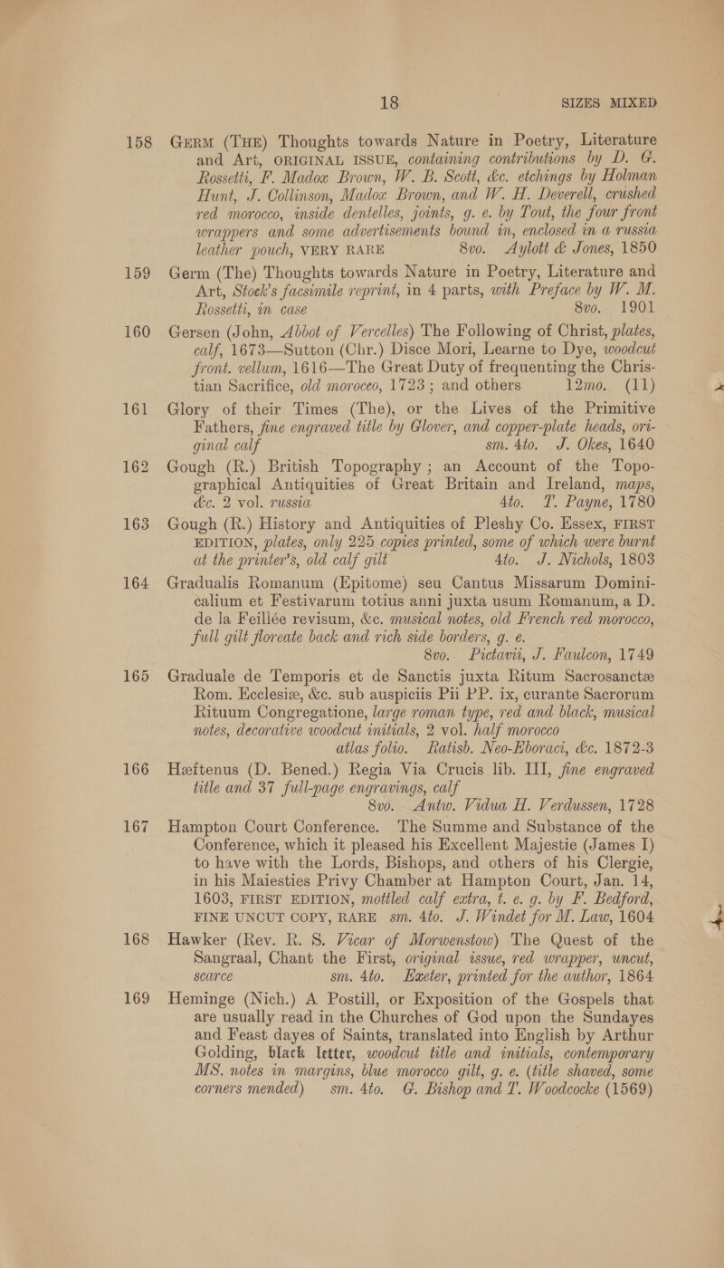 158 159 160 161 162 163 164 166 167 168 169 18 SIZES MIXED Germ (THE) Thoughts towards Nature in Poetry, Literature and Art, ORIGINAL ISSUE, containing contributions by D. G. Rossetti, F. Madox Brown, W. B. Scott, ke. etchings by Holman Hunt, J. Collinson, Madox Brown, and W. H. Deverell, crushed red morocco, inside dentelles, joints, g. e. by Tout, the four front wrappers and some advertisements bound in, enclosed in a russia leather pouch, VERY RARE © 8v0. Aylott &amp; Jones, 1850 Germ (The) Thoughts towards Nature in Poetry, Literature and Art, Stock’s facsimile reprint, in 4 parts, with Preface by W. M. Rossetti, in case 8vo. 1901 Gersen (John, Abbot of Vercelles) The Following of Christ, plates, calf, 1673—Sutton (Chr.) Disce Mori, Learne to Dye, woodcut front. vellum, 1616—The Great Duty of frequenting the Chris- tian Sacrifice, old moroceo, 1723; and others 12mo. (11) Glory of their Times (The), or the Lives of the Primitive Fathers, fine engraved title by Glover, and copper-plate heads, ori- ginal calf sm. 4to. J. Okes, 1640 Gough (R.) British Topography ; an Account of the Topo- eraphical Antiquities of Great Britain and Ireland, maps, ke. 2 vol. russia 4to. T. Payne, 1780 Gough (R.) History and Antiquities of Pleshy Co. Essex, FIRST EDITION, plates, only 225 copies printed, some of which were burnt at the printer’s, old calf gilt Ato. oJ. Nichols, 1803 Gradualis Romanum (Epitome) seu Cantus Missarum Domini- calium et Festivarum totius anni juxta usum Romanum, a D. de la Feillée revisum, &amp;c. musical notes, old French red morocco, full gilt floreate back and rich side borders, g. e. 8v0o. Pictavu, J. Faulcon, 1749 Graduale de Temporis et de Sanctis juxta Ritum Sacrosancte Rom. Ecclesiz, &amp;c. sub auspiciis Pii PP. ix, curante Sacrorum Rituum Congregatione, large roman type, red and black, musical notes, decorative woodcut initials, 2 vol. half morocco atlas folio. Ratisb. Neo-Eboraci, &amp;c. 1872-3 Heeftenus (D. Bened.) Regia Via Crucis lib. III, fine engraved title and 37 full-page engravings, calf 8v0. <Antw. Vidua H. Verdussen, 1728 Hampton Court Conference. The Summe and Substance of the Conference, which it pleased his Excellent Majestie (James [) to have with the Lords, Bishops, and others of his Clergie, in his Maiesties Privy Chamber at Hampton Court, Jan. 14, 1603, FIRST EDITION, mottled calf extra, t. e. g. by F. Bedford, FINE UNCUT COPY, RARE sm. 4to. J. Windet for M. Law, 1604 Hawker (Rev. R. 8. Vicar of Morwenstow) The Quest of the Sangraal, Chant the First, original issue, red wrapper, uncut, Scarce sm. 4to. Laxeter, printed for the author, 1864 Heminge (Nich.) A Postill, or Exposition of the Gospels that are usually read in the Churches of God upon the Sundayes and Feast dayes of Saints, translated into English by Arthur Golding, black letter, woodcut title and initials, contemporary MS. notes in margins, blue morocco gilt, g. e. (title shaved, some corners mended) sm. 4to. G. Bishop and T. Woodcocke (1569)