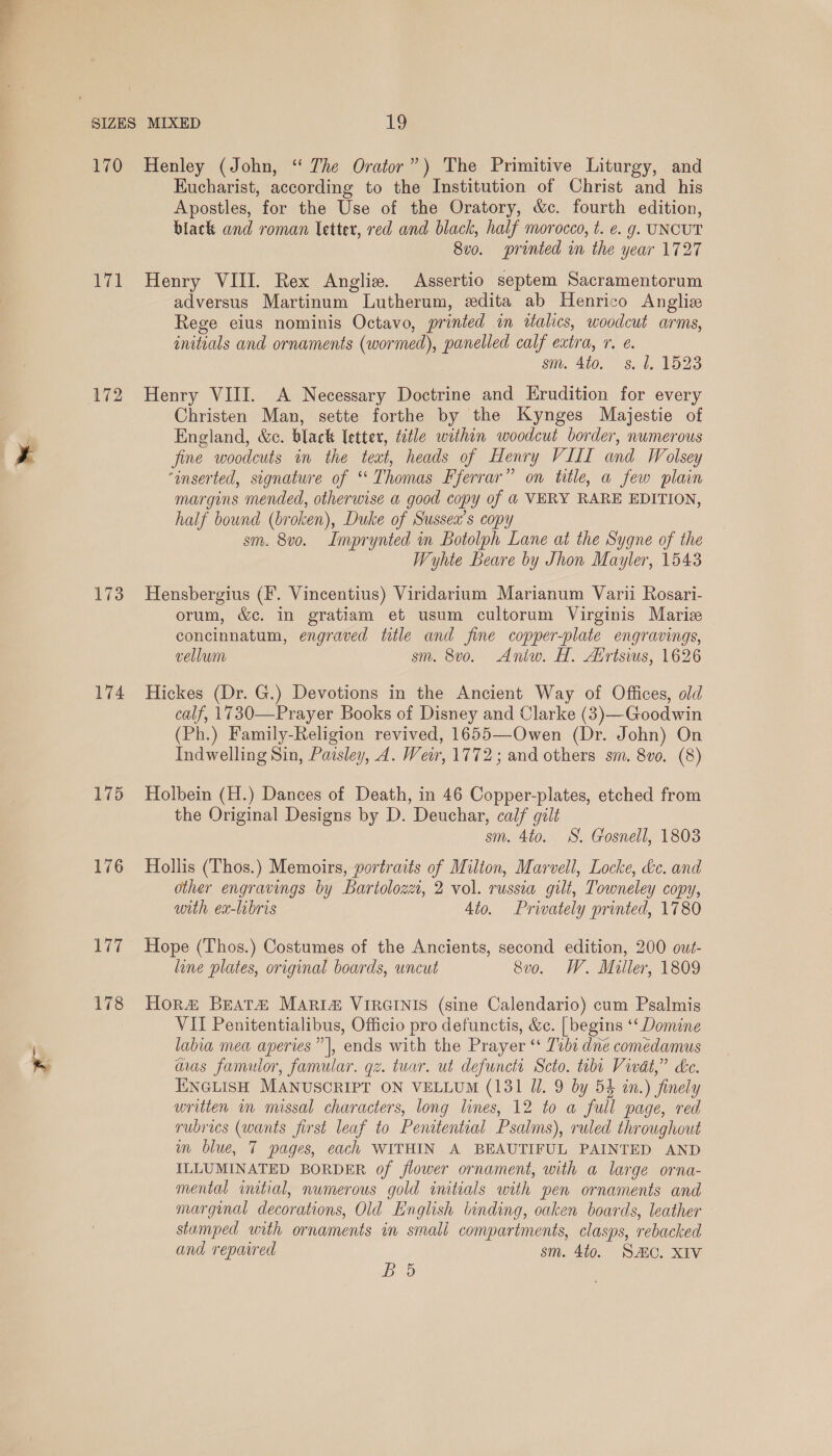 - 170 172 173 174 175 176 Henley (John, “ The Orator”) The Primitive Liturgy, and Eucharist, according to the Institution of Christ and his Apostles, for the Use of the Oratory, &amp;c. fourth edition, black and roman letter, red and black, half morocco, t. e. g. UNCUT 8vo. printed in the year 1727 adversus Martinum Lutherum, edita ab Henrico Anglize Rege eius nominis Octavo, printed in 2talics, woodcut arms, initials and ornaments (wormed), panelled calf extra, r. é. sm. 4to. s. 1, 1523 Henry VIII. A Necessary Doctrine and Erudition for every Christen Man, sette forthe by the Kynges Majestie of England, &amp;e. black letter, title within woodcut border, numerous fine woodcuts in the teat, heads of Henry VIII and Wolsey ‘inserted, signature of “ Thomas Fferrar” on title, a few plain margins mended, otherwise a good copy of 4 VERY RARE EDITION, half bound (broken), Duke of Sussea’s copy sm. 8vo. Imprynted in Botolph Lane at the Sygne of the Wyhte Beare by Jhon Mayler, 1543 Hensbergius (F. Vincentius) Viridarium Marianum Varii Rosari- orum, &amp;c. in gratiam et usum cultorum Virginis Maric concinnatum, engraved title and fine copper-plate engravings, Hickes (Dr. G.) Devotions in the Ancient Way of Offices, old calf, 1730—Prayer Books of Disney and Clarke (3)—Goodwin (Ph.) Family-Religion revived, 1655—Owen (Dr. John) On Indwelling Sin, Paisley, 4. Weir, 1772; and others sm. 8vo. (8) Holbein (H.) Dances of Death, in 46 Copper-plates, etched from the Original Designs by D. Deuchar, calf gilt sm. 4to. SS. Gosnell, 1803 Hollis (Thos.) Memoirs, portraits of Milton, Marvell, Locke, &amp;c. and other engravings by Bartolozzt, 2 vol. russia gilt, Towneley copy, with ex-lbris 4io. Privately printed, 1780 Hope (Thos.) Costumes of the Ancients, second edition, 200 out- line plates, original boards, wncut 8vo. W. Miller, 1809 Hor&amp; BEAT# Maria VIRGINIS (sine Calendario) cum Psalmis VII Penitentialibus, Officio pro defunctis, &amp;. | begins ‘‘ Domine labia mea aperies” |, ends with the Prayer ‘ 7%b1 dne comedamus awas famulor, famular. gz. tuar. ut defunct Scto. tubt Vivat,” Le. ENGLISH MANUSCRIPT ON VELLUM (131 Ul. 9 by 54 in.) finely written im missal characters, long lines, 12 to a full page, red rubrics (wants first leaf to Penitential Psalms), ruled throughout im blue, 7 pages, each WITHIN A BEAUTIFUL PAINTED AND ILLUMINATED BORDER of flower ornament, with a large orna- mental initial, numerous gold initials with pen ornaments and marginal decorations, Old English binding, oaken boards, leather stamped with ornaments in smali compartments, clasps, rebacked and repaired sm. 40. SEC. XIV Bd