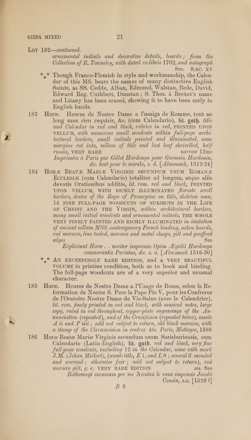 re * ornamental initials and decorative details, boards ; from the Collection of R. Towneley, with dated ex-libris 1702, and autograph 8v0. SAC. XV Though Franco-Flemish in style and workmanship, the Calen- dar of this MS. bears the names of many distinctive English Saints, as SS. Cedde, Alban, Edmund, Walstan, Bede, David, Edward Reg. Cuthbert, Dunstan ; 8. Thos. 4 Becket’s name and Litany has been erased, showing it to have been early in English hands. long sans rien requirir, &amp;c. (cum Calendario), lit. goth. tile and Calendar in red and black, rubrics in red, PRINTED UPON VELLUM, with numerous small woodcuts within full-page archi- tectural borders, small initials painted and illuminated, some margins cut into, vellum of tile and last leaf shrivelled, half russid, VERY RARE narrow 12mo Imprimées &amp; Paris par Gillet Hardouyn pour Germain Hardowin, de. tout pour le mieulx, s. d. | Almanack, 1512-24] EccLes1£ (cum Calendario) totaliter ad longum, atque aliis devotis Orationibus additis, lit. rom. red and black, PRINTED UPON VELLUM, WITH RICHLY ILLUMINATED loreate scroll borders, device of the Rape of Proserpine on title, skeleton man, 14 FINE FULL-PAGE WOODCUTS OF SUBJECTS IN THE LIFE oF CHRIST AND THE VIRGIN, within architectural borders, many small initial woodcuts and ornamental initials, THE WHOLE VERY FINELY PAINTED AND RICHLY ILLUMINATED im zmitation of ancient vellum MSS. contemporary French binding, oaken boards, red morocco, line tooled, morocco and metal clasps, gut and gauffred edges 8vo0 Expliciunt Hore . . noviter impressis Opéem Aigidit Hardouyn commorantis Parisius, &amp;c. s. a. | Almanack 1516-30] AN EXCEEDINGLY RARE EDITION, and a VERY BEAUTIFUL VOLUME in pristine condition, both as to book and binding. The full-page woodcuts are of a very superior and unusual character. formation de Nostre S. Pere la Pape Pie V, pour les Confreres de l’Oratoire Nostre Dame de Vie-Saine (avec le Calendrier), lit. rom. finely printed in red and black, with musical notes, large copy, ruled in red throughout, copper-plate engravings of the An- nunciation (repeated), and of the Crucifiaion (repeated twice), wants Aiand P tit; sold not subject to return, old black morocco, with Calendario (Latin-English), ltt. goth. red and black, very fine full-page woodcuts, including 12 in the Calendar, some with mark J.M. (Jehan Mellart), (wants title, H1,and L8 ; several ll. mended and wormed ; otherwise fair; sold not subject to return), red morocco gilt, g. €. VERY RARE EDITION sm. 8v0 Rothomagi excussum per me Nicolau le roux impensis Jacobs Cousin, s.a. [1528 4]