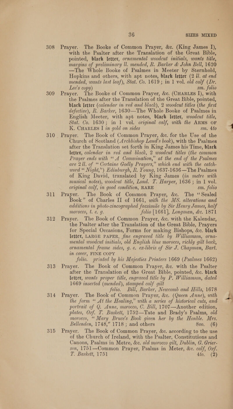 308 309 310 311 312 313 314 315 36 SIZES MIXED Prayer. The Booke of Common Prayer, &amp;c. (King James I), with the Psalter after the Translation of the Great Bible, pointed, black Ietter, ornamental woodcut initials, wants tile, margins of preliminary ll. mended, h. Barker &amp; John Bell, 1620 —The Whole Booke of Psalmes in Meeter by Sternhold, Hopkins and others, with apt notes, black letter (2 UI. at end mended, wants last leaf), Stat. Co. 1619; in 1 vol. old calf (Dr. Lee’s copy) sm. folio Prayer. The Booke of Common Prayer, &amp;c. (CHARLES I), with the Psalmes after the Translation of the Great Bible, pointed, black letter (calendar in red and black), 2 woodcut titles (the first defective), k. Barker, 1630—The Whole Booke of Psalmes in English Meeter, with apt notes, black letter, woodcut title, Stat. Co. 1630; in 1 vol. original calf, with the ARMS OF K. CHARLES I in gold on sides sm. 4to Prayer. The Book of Common Prayer, &amp;c. for the Use of the Church of Scotland (Archbishop Laud’s book), with the Psalmes after the Translation set forth in King James his Time, black letter, calendar in red and black, 2 woodcut titles (the common Prayer ends with ‘*A Commination,” at the end of the Psalmes are 21l. of ‘ Certaine Godly Prayers,” which end with the catch- word ** Night,”) Edinburgh, R. Young, 1637-1636—The Psalmes of King David, translated by King James (in metre with musical notes), woodcut ttle, Lond. T. Harper, 1636 ; in 1 vol. original calf, in good condition, RARE sm. folio Prayer. The Book of Common Prayer, &amp;c. The ‘Sealed Book” of Charles II of 1661, with the MS. alterations and additions in photo-zincographed facsinule by Sir Henry James, half morocco, t. &amp; g. folio [1661], Longman, de. 1871 Prayer. The Book of Common Prayer, &amp;c. with the Kalendar, the Psalter after the Translation of the Great Bible, Prayers for Special Occasions, Forms for making Bishops, &amp;c. black letter, LARGE PAPER, fine engraved title by Williamson, orna- mental woodcut imitials, old English blue morocco, richly gilt back, ornamental frame sides, g. e. ex-libris of Sur J. Chapman, Bart. im cover, FINE COPY folio. printed by his Majesties Printers 1669 (Psalmes 1662) Prayer. The Book of Common Prayer, &amp;c. with the Psalter after the Translation of the Great Bible, pointed, &amp;c. black letter, wants proper title, engraved title by P. Williamson, dated 1669 enserted (mended), stamped calf gilt folio. Bill, Barker, Newcomb and Hills, 1678 Prayer. The Book of Common Prayer, &amp;c. (Queen Anne), with the form “‘ At the Healing,” with a series of historical cuts, and portrait of @. Anne, morocco, C. Bill, 1707—Another edition, plates, Oxf. T. Baskett, 1752—Tate and Brady’s Psalms, old morocco, “ Mary Bruces Book given her by the Honble. Mrs. Bellenden, 1748,” 1718 ; and others 8vo. (6) Prayer. The Book of Common Prayer, &amp;c. according to the use of the Church of Ireland, with the Psalter, Constitutions and Canons, Psalms in Metre, &amp;c. old morocco gilt, Dublin, G. Grier- son, 1751—Common Prayer, Psalms in Meter, &amp;c. calf, Ozf.