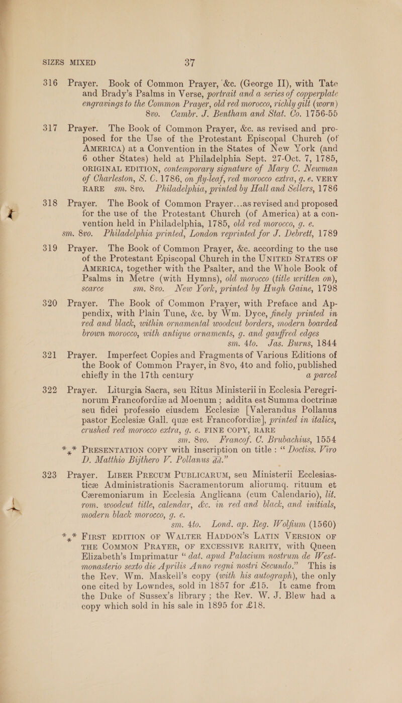  SIZES MIXED oT 316 Prayer. Book of Common Prayer, &amp;c. (George II), with Tate and Brady’s Psalms in Verse, portrait and a series of copperplate engravings to the Common Prayer, old red morocco, richly gilt (worn) 8vo. Cambr. J. Bentham and Stat. Co. 1756-55 317 Prayer. The Book of Common Prayer, &amp;c. as revised and pro- posed for the Use of the Protestant Episcopal Church (of AMERICA) at a Convention in the States of New York (and 6 other States) held at Philadelphia Sept. 27-Oct. 7, 1785, ORIGINAL EDITION, contemporary signature of Mary C. Newman of Charleston, S. C.1786, on fly-leaf, red morocco extra, g. €. VERY RARE sm. 8vo. Philadelphia, printed by Hall and Sellers, 1786 318 Prayer. The Book of Common Prayer...as revised and proposed for the use of the Protestant Church (of America) at a con- vention held in Philadelphia, 1785, old red morocco, g. e. sm. 8vo. Philadelphia printed, London reprinted for J. Debrett, 1789 319 Prayer. The Book of Common Prayer, &amp;c. according to the use of the Protestant Episcopal Church in the UNITED STATES OF AMERICA, together with the Psalter, and the Whole Book of Psalms in Metre (with Hymns), old morocco (title written on), scarce sm. 8vo. New York, printed by Hugh Gaine, 1798 320 Prayer. The Book of Common Prayer, with Preface and Ap- pendix, with Plain Tune, &amp;c. by Wm. Dyce, finely printed in red and black, within ornamental woodcut borders, modern boarded brown morocco, with antique ornaments, g. and gauffred edges sm. 4to. Jas. Burns, 1844 321 Prayer. Imperfect Copies and Fragments of Various Editions of the Book of Common Prayer, in 8vo, 4to and folio, published chiefly in the 17th century a parcel 322 Prayer. Liturgia Sacra, seu Ritus Ministerii in Ecclesia Peregri- norum Francofordiz ad Moenum ; addita est Summa doctrine seu fidei professio eiusdem Ecclesiz | Valerandus Pollanus pastor Ecclesie Gall. que est Francofordiz|, printed in italics, crushed red morocco extra, g. @. FINE COPY, RARE sm. 8vo. Francof. C. Brubachwus, 1554 *,* PRESENTATION COPY with inscription on title : ‘ Doctiss. Viro D. Matthio Bythero V. Pollanus dda.” 323 Prayer. LiBeER PrecuM PUBLICARUM, seu Ministerii Kcclesias- tice Administrationis Sacramentorum aliorumq. rituum et Ceremoniarum in Ecclesia Anglicana (cum Calendario), Jd. rom. woodcut title, calendar, dc. mm red and black, and initials, modern black morocco, g. é. sm. 4to. Lond. ap. Reg. Wolfium (1560) *.* FIRST EDITION OF WALTER HaADDON’S LATIN VERSION OF THE COMMON PRAYER, OF EXCESSIVE RARITY, with Queen Elizabeth’s Imprimatur “ dat. apud Palaciwm nostrum de West- monasterio sexto die Aprilis Anno regni nostri Secundo.” This is the Rev. Wm. Maskell’s copy (with ius autograph), the only one cited by Lowndes, sold in 1857 for £15. It came from the Duke of Sussex’s library ; the Rev. W. J. Blew had a copy which sold in his sale in 1895 for £18.