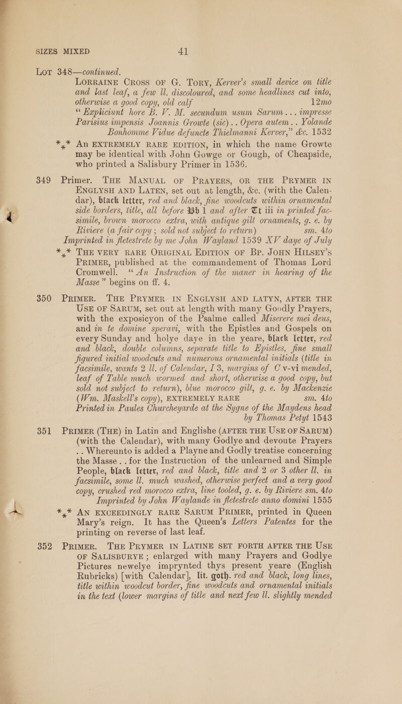  SIZES MIXED ay Lor 348—contenued. LORRAINE Cross OF G. Tory, Kerver’s small device on title and last leaf, a few Il. discoloured, and some headlines cut iio, otherwise a good copy, old calf 12mo “ Kaphewnt hore B. V. M. secundum usum Sarum... umpresse Parisius impensis Joannis Growte (sic).. Opera autem .. Yolande Bonhomme Vidue defuncte Thielmanna Kerver,” dc. 1532 *,* An EXTREMELY RARE EDITION, in which the name Growte may be identical with John Gowge or Gough, of Cheapside, who printed a Salisbury Primer in 1536. 349 Primer. THE MANUAL OF PRAYERS, OR THE PRYMER IN ENGLYSH AND LATEN, set out at length, &amp;c. (with the Calen- dar), black letter, red and black, fine woodcuts within ornamental side borders, tatle, all before %b1 and after Tt iii in printed fac- smile, brown morocco extra, with antique gilt ornaments, g. e. by fiaviere (a fair copy ; sold not subject to return) sm. 4to Imprinted in fletestrete by me John Wayland 1539 XV daye of July *,* THE VERY RARE ORIGINAL EDITION OF Bp. JOHN HILSEY’s PRIMER, published at the commandement of Thomas Lord Cromwell. ‘ An Instruction of the maner in hearing of the Masse” begins on ff. 4. 7 350 PRIMER. THE PRYMER IN ENGLYSH AND LATYN, AFTER THE USE OF SARUM, set out at length with many Goodly Prayers, with the exposicyon of the Psalme called Miserere mei deus, and in te domine speravt, with the Epistles and Gospels on every Sunday and holye daye in the yeare, black letter, red and black, double columns, separate title to Epistles, fine small figured initial woodcuts and numerous ornamental initials (title in facsimile, wants 2 Ul. of Calendar, I 3, margins of C v-vi mended, leaf of Table much wormed and short, otherwise a good copy, but sold not subject to return), blue morocco gilt, g. e. by Mackenzie (Wm. Maskell’s copy), EXTREMELY RARE sm. 4to Printed in Paules Churcheyarde at the Sygne of the Maydens head by Thomas Petyt 1543 351 PRIMER (THE) in Latin and Englishe (AFTER THE USE OF SARUM) (with the Calendar), with many Godlye and devoute Prayers .. Whereunto is added a Playne and Godly treatise concerning the Masse. .for the Instruction of the unlearned and Simple People, black letter, red and black, title and 2 or 3 other Ul. in facsimile, some ll. much washed, otherwise perfect and a very good copy, crushed red morocco extra, line tooled, g. e. by hinere sm. 4to Imprinted by John Waylande in fletestrete anno domini 1555 B. *,* AN EXCEEDINGLY RARE SARUM PRIMER, printed in Queen Mary’s reign. It has the Queen’s Letters Patentes for the printing on reverse of last leat. 352 Primer. THE PRYMER IN LATINE SET FORTH AFTER THE USE oF SALISBURYE ; enlarged with many Prayers and Godlye Pictures newelye imprynted thys present yeare (English Rubricks) [with Calendar], lit. goth. red and black, long lines, title within woodcut border, fine woodcuts and ornamental initials in the text (lower margins of title and neat few Ul. slightly mended 