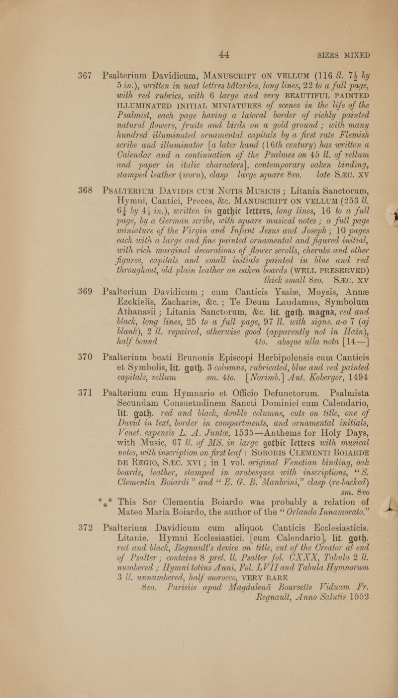 5in.), written in neat lettres batardes, long lines, 22 to a full page, with red rubrics, with 6 large and very BEAUTIFUL PAINTED ILLUMINATED INITIAL MINIATURES of scenes in the life of the Psalmist, each page having a lateral border of richly painted natural flowers, fruits and birds on a gold ground ; with many hundred illuminated ornamental capitals by a first rate Flemish scribe and illuminator {a later hand (16th century) has written a Calendar and a continuation of the Psalmes on 45 ll. of vellum and paper in italic characters|, contemporary oaken binding, stamped leather (worn), clasp large square 8vo. late SHC. XV Hymni, Cantici, Preces, &amp;¢. MANUSCRIPT ON VELLUM (253 Jl. 64 by 45 in.), written im qothte letters, long lunes, 16 to a full page, by a German scribe, with square musical notes ; a full page minature of the Virgin and Infant Jesus and Joseph; 10 pages each with a large and fine painted ornamental and figured initial, with rich marginal decorations of flower scrolls, cherubs and other Jigures, capitals and small initials painted in blue and red throughout, old plain leather on oaken boards (WELL PRESERVED) thick small 8vo. SAC. XV Ezekielis, Zacharie, &amp;c.; Te Deum Laudamus, Symbolum Athanasii ; Litania Sanctorum, &amp;c. lit. goth. magna, red and black, long lines, 25 to a full page, 97 Il. with signs. a-o 7 (ay blank), 2 Ul. repaired, otherwise good (apparently not in Hain), half bound . Ato. absque ulla nota | 14—] et Symbolis, ltt. goth. 3 columns, rubricated, blue and red painted capitals, vellum sm. 4to. | Norwmb.| Ant. Koberger, 1494 Secundam Consuetudinem Sancti Dominici cum Calendario, ltt. goth. red and black, double columns, cuts on title, one of David in text, border in compartments, and ornamental intials, Venet. expensis L. A. Junie, 1535—Anthems for Holy Days, with Music, 67 Jl. of MS. in large gothic letters with musical notes, with inscription on first leaf : SORORIS CLEMENTI BOIARDE DE REGIO, S#c. XVI; in 1 vol. original Venetian binding, oak boards, leather, stamped in arabesques with inscriptions, “8S. Clementia Boiards” and “ E. G. B. Manbrini,” clasp (re-backed) sm. 8vo This Sor Clementia Boiardo was probably a relation of Mateo Maria Boiardo, the author of the “ Orlando Innamorato.” Litanie. Hymni Ecclesiastici. [cum Calendario], lit. goth. red and black, Regnault’s device on title, cut of the Creator at end of Psalter ; contains 8 prel. ll. Psalter fol. CXXX, Tabula 2 Ul. numbered » Hymnt totius Anni, Fol. LV II and Tabula Hymnorum 3 ll. unnumbered, half morocco, VERY RARE 8vo. Parisiis apud Magdalena Boursette Vidwam Fr. Regnault, Anno Salutis 1552