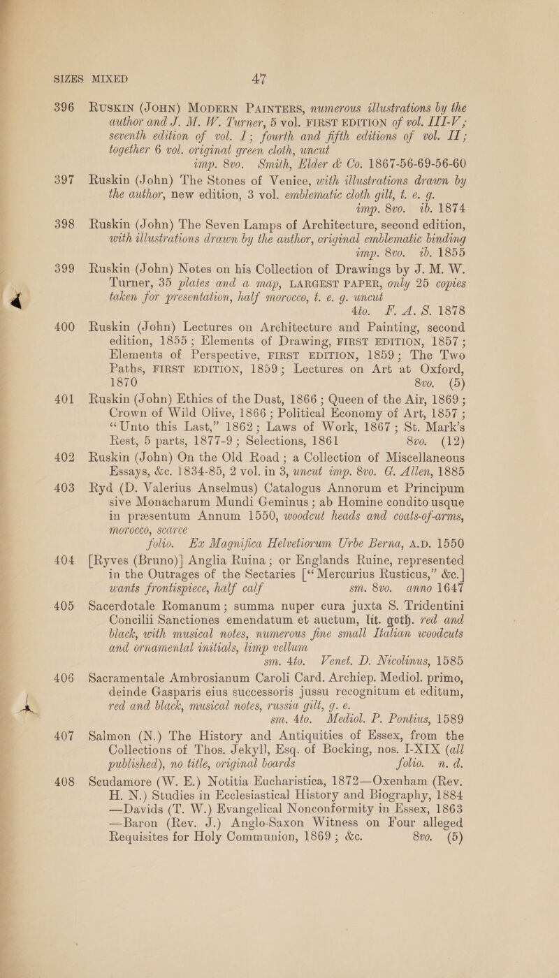  396 397 398 399 400 401 404 405 406 407 408 RUSKIN (JOHN) MODERN PAINTERS, numerous illustrations by the author and J. M. W. Turner, 5 vol. FIRST EDITION of vol. LLI-V ; seventh edition of vol. I; fourth and fifth editions of vol. IT; together 6 vol. original green cloth, wncut amp. 8vo. Smith, Elder &amp; Co. 1867-56-69-56-60 Ruskin (John) The Stones of Venice, with dlustrations drawn by the author, new edition, 3 vol. emblematic cloth gilt, t. e. g. amp. 8vo. 1b. 1874 Ruskin (John) The Seven Lamps of Architecture, second edition, with elustrations drawn by the author, original emblematic binding amp. 8vo. 1b. 1855 Ruskin (John) Notes on his Collection of Drawings by J. M. W. Turner, 35 plates and a map, LARGEST PAPER, only 25 copies taken for presentation, half morocco, t. e. g. uncut 4to. F. A. S. 1878 Ruskin (John) Lectures on Architecture and Painting, second edition, 1855; Hlements of Drawing, FIRST EDITION, 1857; Elements of Perspective, FIRST EDITION, 1859; The Two Paths, FIRST EDITION, 1859; Lectures on Art at Oxford, 1870 8v0. (d) Ruskin (John) Ethics of the Dust, 1866 ; Queen of the Air, 1869 ; Crown of Wild Olive, 1866 ; Political Economy of Art, 1857 ; “Unto this Last,” 1862; Laws of Work, 1867; St. Mark’s Rest, 5 parts, 1877-9 ; Selections, 1861 8ve. (12) Ruskin (John) On the Old Road ; a Collection of Miscellaneous Essays, &amp;c. 1834-85, 2 vol. in 3, uncut imp. 8v0. G. Allen, 1885 Ryd (D. Valerius Anselmus) Catalogus Annorum et Principum sive Monacharum Mundi Geminus ; ab Homine condito usque in presentum Annum 1550, woodcut heads and coats-of-arms, morocco, scarce folio. He Magnifica Helvetiorum Urbe Berna, A.D. 1550 [Ryves (Bruno); Anglia Ruina; or Englands Ruine, represented in the Outrages of the Sectaries [‘‘ Mercurius Rusticus,” &amp;e. | wants frontisprece, half calf sm. 8vo. anno 1647 Sacerdotale Romanum; summa nuper cura juxta 8. Tridentini Concilii Sanctiones emendatum et auctum, lit. goth. red and black, with musical notes, numerous fine small Italian woodcuts and ornamental initials, limp vellum sm. 4to. Venet. D. Nicolinus, 1585 Sacramentale Ambrosianum Caroli Card. Archiep. Mediol. primo, deinde Gasparis eius successoris jussu recognitum et editum, red and black, musical notes, russia gilt, g. €. sm. 4to. Mediol. P. Pontius, 1589 Salmon (N.) The History and Antiquities of Essex, from the Collections of Thos. Jekyll, Esq. of Bocking, nos. I-XIX (all published), no tatle, original boards folio. n.d. Scudamore (W. E.) Notitia Eucharistica, 1872—Oxenham (Rev. H. N.) Studies in Ecclesiastical History and Biography, 1884 —Davids (T. W.) Evangelical Nonconformity in Essex, 1863 —Baron (Rev. J.) Anglo-Saxon Witness on Four alleged Requisites for Holy Communion, 1869; &amp;c. 8vo. (5)