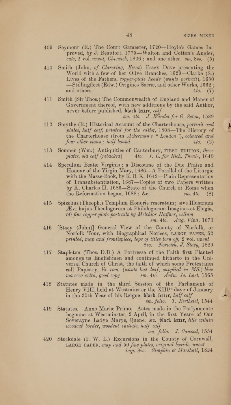 409 410 411 412 413 414 415 416 417 418 419 420 48 SIZES MIXED Seymour (R.) The Court Gamester, 1720—Hoyle’s Games Im- proved, by J. Beaufort, 1775—Walton and Cotton’s Angler, cuts, 2 vol. uncut, Chiswick, 1826 ; and one other sm. 8vo. (5) Smith (John, of Clavering, Essex) Essex Dove presenting the World with a few of her Olive Branches, 1629-—-Clarke (S.) Lives of the Fathers, copper-plate heads (wants portrait), 1650 —Stillingfleet (Edw.) Origines Sacre, and other Works, 1662 ; and others 4to. (7) Smith (Sir Thos.) The Commonwealth of England and Maner of Government thereof, with new additions by the said Author, never before published, black letter, calf sm. 4to. J. Windet for G. Seton, 1589 Smythe (R.) Historical Account of the Charterhouse, portrait and plates, half calf, printed for the editor, 1808—The History of the Charterhouse (from <Ackerman’s ‘“ London”), coloured and four other views ; half bound 4to. (2) Somner (Wm.) Antiquities of Canterbury, FIRST EDITION, three plates, old calf (rebacked) 4to. J. L. for Rich. Thrale, 1640 Speculum Beatz Virginis ; a Discourse of the Due Praise and Honour of the Virgin Mary, 1686—A Parallel of the Liturgie with the Masse-Book, by R. B. K. 1642—Plain Representation of 'Transubstantiation, 1687—Copies of two Papers written by K. Charles II, 1686—State of the Church of Rome when the Reformation began, 1688; &amp;c. sm. 4to. (8) Spizelius (Theoph.) Templum Honoris reseratum; sive Ilustrium Afvi hujus Theologorum et Philologorum Imagines et Elogia, 50 fine copper-plate portraits by Melchior Haffner, vellum sm. 4to. Aug. Vind. 1673 [Stacy (John)] General View of the County of Norfolk, or Norfolk Tour, with Biographical Notices, LARGE PAPER, 52 printed, map and frontispiece, tops of titles torn off, 2 vol. uncut 8v0. Norwich, J. Stacy, 1829 Stapleton (Thos. D.D.) A Fortresse of the Faith first Planted amonge us Englishmen and continued hitherto in the Uni- versal Church of Christ, the faith of which some Protestants call Papistry, lit. rom. (wants last leaf, supplied in MS.) blue morocco extra, good copy sm. 4to. Antw. Jo. Laet, 1565 Statutes made in the third Session of the Parliament of Henry VIII, held at Westminster the XIII** daye of January in the 35th Year of his Reigne, black letter, half calf sm. folio. T. Berthelet, 1544 Statutes. Anno Marie Primo. Actes made in the Parlyamente begonne at Westminster, 2 April, in the first Yeare of Our Soverayne Ladye Marye, Quene, &amp;c. black letter, ttle within woodcut border, woodcut initials, half calf sm. folio. J. Cawood, 1554 Stockdale (F. W. L.) Excursions in the County of Cornwall, LARGE PAPER, map and 50 fine plates, original boards, wncut imp. 8vo. Simpkin &amp; Marshall, 1824 a ae