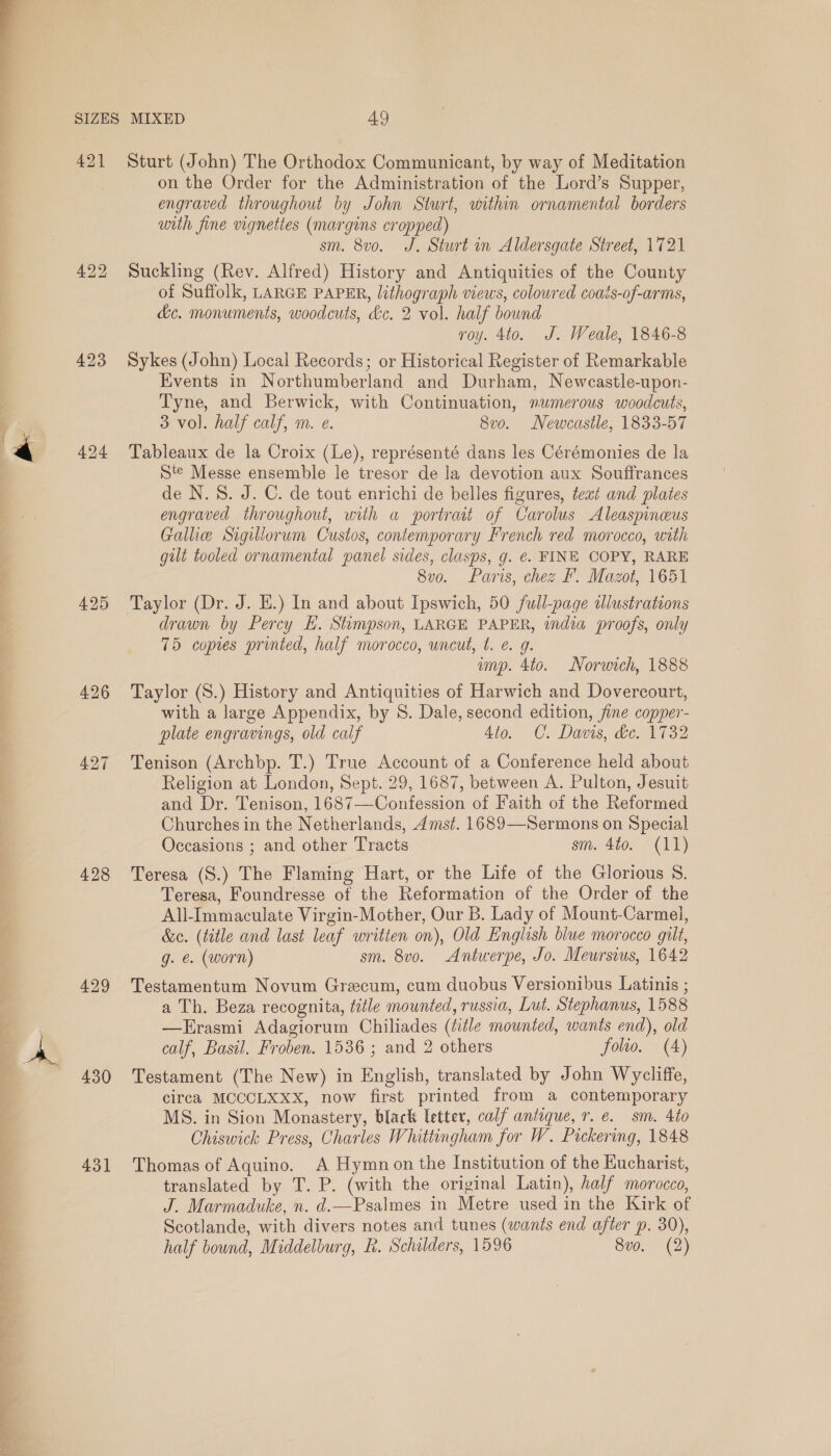  421 423 425 428 429 430 431 Sturt (John) The Orthodox Communicant, by way of Meditation on the Order for the Administration of the Lord’s Supper, engraved throughout by John Sturt, within ornamental borders with fine vignettes (margins cropped) sm. 8vo. J. Sturt in Aldersgate Street, 1721 Suckling (Rev. Alfred) History and Antiquities of the County of Suffolk, LARGE PAPER, lithograph views, coloured coats-of-arms, &amp;c. monuments, woodcuts, &amp;c. 2 vol. half bound roy. 4to. J. Weale, 1846-8 Sykes (John) Local Records; or Historical Register of Remarkable Events in Northumberland and Durham, Newcastle-upon- Tyne, and Berwick, with Continuation, numerous woodcuts, 3 vol. half calf, m. e. 8vo. Newcastle, 1833-57 Tableaux de la Croix (Le), représenté dans les Cérémonies de la Ste Messe ensemble le tresor de la devotion aux Souffrances de N.S. J. C. de tout enrichi de belles figures, text and plates engraved throughout, with a portrait of Carolus Aleaspineus Gallie Sigillorum Custos, contemporary French red morocco, with gilt tooled ornamental panel sides, clasps, g. €. FINE COPY, RARE 8vo. Paris, chez F. Mazot, 1651 Taylor (Dr. J. E.) In and about Ipswich, 50 full-page illustrations drawn by Percy EH. Stumpson, LARGE PAPER, india proofs, only 75 copies printed, half morocco, uncut, t. €. g. imp. 4to. Norwich, 1888 Taylor (S.) History and Antiquities of Harwich and Dovercourt, with a large Appendix, by S. Dale, second edition, jine copper- plate engravings, old calf 4io. C. Davis, &amp;e. 1732 Tenison (Archbp. T.) True Account of a Conference held about Religion at London, Sept. 29, 1687, between A. Pulton, Jesuit and Dr. Tenison, 1687—Confession of Faith of the Reformed Churches in the Netherlands, 4mst. 1689—Sermons on Special Occasions ; and other Tracts sm. 4to. (11) Teresa (S.) The Flaming Hart, or the Life of the Glorious S. Teresa, Foundresse of the Reformation of the Order of the All-Immaculate Virgin-Mother, Our B. Lady of Mount-Carmel, &amp;c. (ttle and last leaf writien on), Old English blue morocco gilt, g. e. (worn) sm. 8vo. Antwerpe, Jo. Meursius, 1642 Testamentum Novum Grecum, cum duobus Versionibus Latinis ; a Th. Beza recognita, title mounted, russia, Lut. Stephanus, 1588 —Erasmi Adagiorum Chiliades (title mounted, wants end), old calf, Basil. Froben. 1536 ; and 2 others folio. (A) Testament (The New) in English, translated by John Wycliffe, circa MCCCLXXX, now first printed from a contemporary MS. in Sion Monastery, black etter, calf antique, r. e. sm. 4t0 Chiswick Press, Charles Whittingham for W. Pickering, 1848 Thomas of Aquino. A Hymnon the Institution of the Eucharist, translated by T. P. (with the original Latin), half morocco, J. Marmaduke, n. d.—Psalmes in Metre used in the Kirk of Scotlande, with divers notes and tunes (wants end after p. 30),