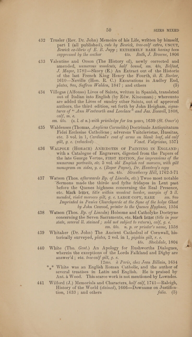 432 433 434 435 436 437 438 439 440 44] 50 SIZES MIXED Trusler (Rev. Dr. John) Memoirs of his Life, written by himself, part I (all published), cuts by Bewick, tree-calf extra, UNCUT, Bewick ea-libris of EL. B. Jupp ; EXTREMELY RARE having been suppressed by the author Ato. Bath, J. Browne, 1806 Valentine and Orson (The History of), newly corrected and amended, numerous woodcuts, half bound, sm. 4to, Belfast, J. Magee, 1782—Skory (H.) An Extract out of the Historie of the last French King Henry the Fourth, 7). &amp;. Barker, 1610—Neville (Hon. R. C.) Excavations in Audley End, plates, 8v0, Saffron Walden, 1847 ; and others (5) Villegas (Alfonso) Lives of Saints, written in Spanish, translated out of Italian into English (by Edw. Kinesman) ; whereunto are added the Lives of sundry other Saints, out of approved authors, the third edition, set forth by John Heigham, signa- tures of “ Ann Wentworth and Lovelace” and Jas. Boswell, 1808, calf, m. &amp;. sm. 4to. (s. L. et n.) with priviledge for ten years, 1630 (St. Omer’s) Waldenses (Thomas, 4Anglicus Carmelita) Doctrinale Antiquitatum Fidei Ecclesiae Catholicae ; adversus Vuitclevistas, Hussitas, etc. 3 vol. in 1, Cardinal's coat of arms on blank leaf, old calf gilt, g. e. (rebacked) Venet. Valgrisiws, 1571 WALPOLE (HORACE) ANECDOTES OF PAINTING IN ENGLAND; with a Catalogue of Engravers, digested from the Papers of the late George Vertue, FIRST EDITION, jine impressions of the numerous portraits, etc. 5 vol. old English red morocco, with gilt monogram on sides, y. €. (Roger Payne), Dr. Hawtrey’s copy sm. 4to. Strawberry Hill, 1762-3-71 Watson (Thos. afterwards Bp. of Lincoln, etc.) Twoo most notable ‘Sermons made the thirde and fyfte fridayes in Lent past before the Quenes highness concerning the Real Presence, mended, violet morocco gilt, g. €. LARGE COPY, RARE sm. 8vo Imprinted in Paules Churchyarde at the Syne of the holye Ghost by John Cawood, printer to the Quenes Hyghnes, 1554 Watson (Thos. bp. of Lincoln) Holsome and Catholyke Doctryne concerning the Seven Sacraments, etc. black [etter (title in poor state, several ll. stained ; sold not subject to return), calf, g. e. sm. 4to. n. p. or printer’s name, 1558 Whitaker (Dr. John) The Ancient Cathedral of Cornwall, his- torically surveyed, plates, 2 vol. in 1, pigskin gilt, r. e. 4to. Stockdale, 1804 White (Tho. Gent.) An Apology for Rushworths Dialogues, wherein the exceptions of the Lords Falkland and Digby are answer’d ; ete. tree-calf gilt, 9. é. 12mo. «&amp; Paris, chez Jean Billain, 1654 *,* White was an English Roman Catholic, and the author of several treatises in Latin and English. He is praised by Ant. &amp; Wood. This scarce work is not mentioned by Lowndes. Wilford (J.) Memorials and Characters, half calf, 1741—Raleigh, History of the World (stained), 1666—-Downame on Justifica- tion, 1633 ; and others , folio. (5) Pa al