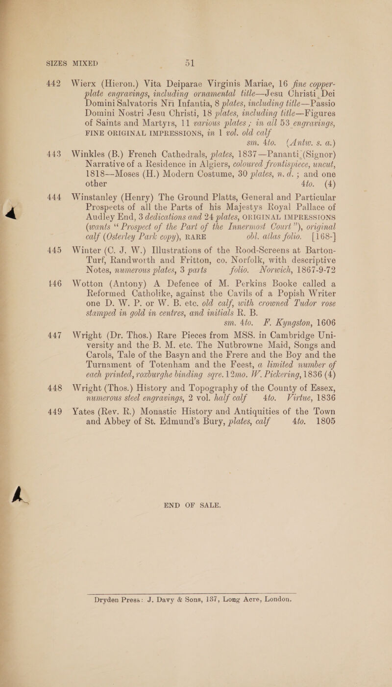  444 445 £46 447 448 449 Wierx (Hieron.) Vita Deiparae Virginis Mariae, 16 fine copper- plate engravings, including ornamental title—Jesu Christi, Dei Domini Salvatoris Nri Infantia, 8 plates, oncluding title—Passio Domini Nostri Jesu Christi, 18 plates, including title—Figures of Saints and Martyrs, 11 various plates ; in all 53 engravings, FINE ORIGINAL IMPRESSIONS, in 1 vol. old calf sm. 410. (Antw. s. a.) Winkles (B.) French Cathedrals, plates, 1837—Pananti_ (Signor) Narrative of a Residence in Algiers, coloured frontispiece, uncut, 1818—-Moses (H.) Modern Costume, 30 plates, n.d. ; and one other 4to. (4) Winstanley (Henry) The Ground Platts, General and Particular Prospects of all the Parts of his Majestys Royal Pallace of Audley End, 3 dedications and 24 plates, ORIGINAL IMPRESSIONS (wants ‘* Prospect of the Part of the Innermost Court”), original calf (Osterley Park copy), RARE obl. ailas folio. [168-] Winter (C. J. W.) Illustrations of the Rood-Screens at Barton- Turf, Randworth and Fritton, co. Norfolk, with descriptive Notes, numerous plates, 3 parts folio. Norwich, 1867-9-72 Wotton (Antony) A Defence of M. Perkins Booke called a Reformed Catholike, against the Cavils of a Popish Writer one D. W. P. or W. B. ete. old calf, with crowned Tudor rose stamped in gold in centres, and initials KR. B. sm. 4to. F'. Kyngston, 1606 Wright (Dr. Thos.) Rare Pieces from MSS. in Cambridge Uni- versity and the B. M. etc. The Nutbrowne Maid, Songs and Carols, Tale of the Basyn and the Frere and the Boy and the Turnament of Totenham and the Feest, a lemited number of each printed, roxburghe binding sqre.12mo. W. Pickering, 1836 (4) Wright (Thos.) History and Topography of the County of Essex, numerous steel engravings, 2 vol. half calf 4to. Virtue, 1836 Yates (Rev. R.) Monastic History and Antiquities of the Town and Abbey of St. Edmund’s Bury, plates, calf 4io, 1805 END OF SALE. Dryden Press: J. Davy &amp; Sons, 187, Long Acre, London,