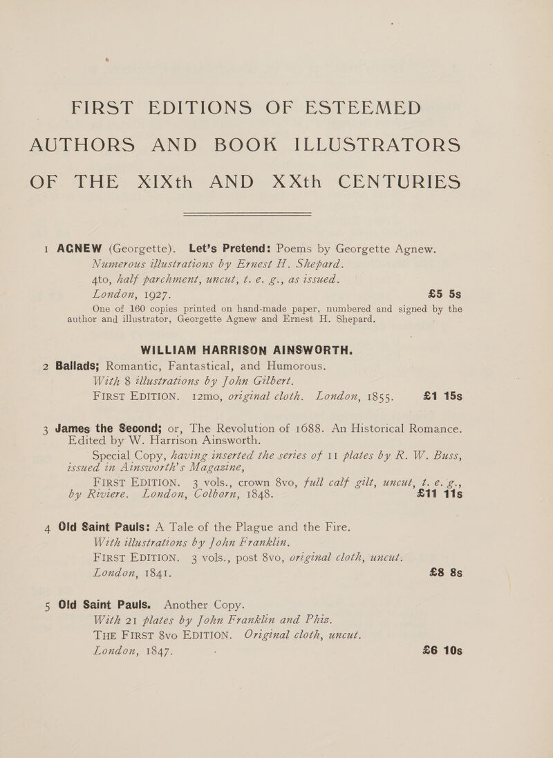 Fees) EDITIONS (OF EatEREMED AUTHORS AND BOOK ILLUSTRATORS OF? THE) XINth AND xAAth CENTURIES 1 AGNEW (Georgette). Let’s Pretend: Poems by Georgette Agnew. Numerous illustrations by Ernest H. Shepard. Ato, half parchment, uncut, t. €. g., as issued. 3 London, 1927. £5 5s One of 160 copies printed on hand-made paper, numbered and signed by the author and illustrator, Georgette Agnew and Ernest H. Shepard, WILLIAM HARRISON AINSWORTH. 2 Ballads; Romantic, Fantastical, and Humorous: With 8 tllustrations by John Gilbert. First EDITION. 12mo, ovzgtnal cloth. London, 1855. £1 15s 3 James the Second; or, The Revolution of 1688. An Historical Romance. Edited by W. Harrison Ainsworth. Special Copy, Aaving inserted the series of 11 plates by R. W. Buss, issued in Ainsworth’s Magazine, FIRST EDITION. 3 vols., crown 8vo, full calf gilt, uncut, t. e.'g., by Riviere. London, Colborn, 1848. £11 11s 4 Old Saint Pauls: A Tale of the Plague and the Fire. With tllustrations by John Franklin. FIRST EDITION. 3 vols., post 8vo, orzginal cloth, uncut. London, 1841. £8 &amp;s 5 Old Saint Pauls. Another Copy. With 21 plates by John Franklin and Phiz. THE FIRST 8vo EDITION. Oviginal cloth, uncut. London, 1847. £6 10s