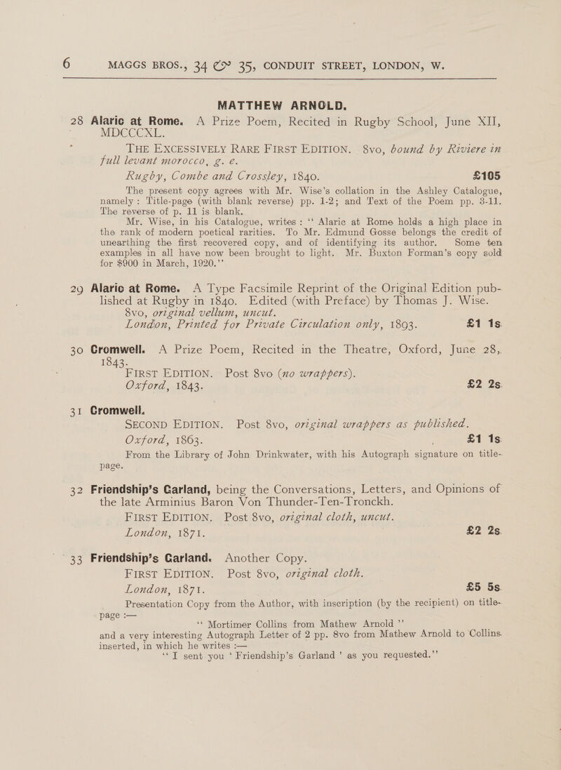  MATTHEW ARNOLD. MDCCCXL. THE EXCESSIVELY RARE FIRST EDITION. 8vo, bound by Riviere in full levant morocco, g. é. Rugby, Combe and Crossley, 1840. £105 The present copy agrees with Mr. Wise’s collation in the Ashley Catalogue, namely: Title-page (with blank reverse) pp. 1-2; and Text of the Poem pp. 3-11. The reverse of p. 11 is blank. Mr. Wise, in his Catalogue, writes: ‘‘ Alaric at Rome holds a high place in the rank of modern poetical rarities. To Mr. Edmund Gosse belongs the credit of unearthing the first recovered copy, and of identifying its author. Some ten examples in all have now been brought to ight. Mr. Buxton Forman’s copy sold for $900 in March, 1920.’’ 29 Alaric at Rome. A Type Facsimile Reprint of the Original Edition pub- lished at Rugby in 1840. Edited (with Preface) by Thomas J. Wise. 8vo, original vellum, uncut. London, Printed for Private Circulation only, 18093. £1 1s. 30 Cromwell. &lt;A Prize Poem, Recited in the Theatre, Oxford, June 28,. 1843. FIRST EDITION. Post 8vo (xo wrappers). Oxford, 1843. £2 2s. 31 Gromwell, SECOND EDITION. Post 8vo, original wrappers as published. Oxford, 1863. . £1 1s: From the Library of John Drinkwater, with his Autograph signature on title~ page. 32 Friendship’s Garland, being the Conversations, Letters, and Opinions of the late Arminius Baron Von Thunder-Ten-Tronckh. FIRST EDITION. Post 8vo, orzginal cloth, uncut. LORACH, 1871. £2 2s. FIRST EDITION. Post 8vo, o7zgznal cloth. London, 187%. £5 5s. Presentation Copy from the Author, with inscription (by the recipient) on title- page :— ‘‘ Mortimer Collins from Mathew Arnold ”’ ' and a very interesting Autograph Letter of 2 pp. 8vo from Mathew Arnold to Collins. inserted, in which he writes :— ‘JT sent you ‘ Friendship’s Garland ’ as you requested.”’