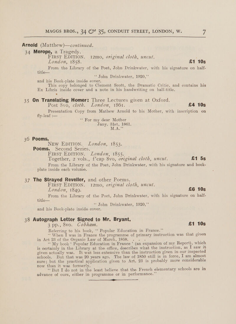 Arnold (Matthew)—continued. 34 Merope, a Tragedy. ia FIRST EDITION. 12mo, o7vzgznal cloth, uncut. London, 1858. £1 10s From the Library of the Poet, John Drinkwater, with his signature on half- title— ‘* John Drinkwater, 1920,”’ and his Book-plate inside eover. This copy belonged to Clement Scott, the Dramatic Critic, and contains his Ex Libris inside cover and a note in his handwriting on _ half-title. 35 On Translating Homer: Three Lectures given at Oxford. Post Svo, cloth. London, 1861. £4 10s Presentation Copy from Mathew Arnold to his Mother, with inscription on fly-leaf :— ‘* For my dear Mother Jany. 3lst, 1861. MA.” 36 Poems, NEW EDITION. London, 1853. Poems. Second Series. FIRST EDITION. London, 1855. Together, 2 vols., f’cap 8vo, ovzginal cloth, uncut. £1 5s From the Library of the Poet, John Drinkwater, with his signature and book- plate inside each volume. 37 The Strayed Reveller, and other Poems. FIRST EDITION. I12mo, ovzgznal cloth, uncut. London, 1840. £6 10s From the Library of the Poet, John Drinkwater, with his signature on half- title— ‘* John Drinkwater, 1920,’’ and his Book-plate inside cover. 38 Autograph Letter Signed to Mr. Bryant, 3 pp., 8vo. Cobham. , £1 10s Referring to his book, ‘‘ Popular Education in France.”’ ‘‘ When I was in France the programme of primary instruction was that given in Art 23 of the Organic Law of March, 1858. : ‘* My book ‘ Popular Education in France ’ (an expansion of my Report), which is certainly in the Library at the office, describes what the instruction, as I saw it given actually was. It was less extensive than the instruction given In our inspected schools. But that was 20 years ago. The law of 1850 still is in force, T am almost sure; but the practical application given to Art. 23 is probably more considerable now than it was formerly. ; ‘But I do not in the least believe that the French elementary schools are in advance of ours, either in programme or in performance.”’ ee —e