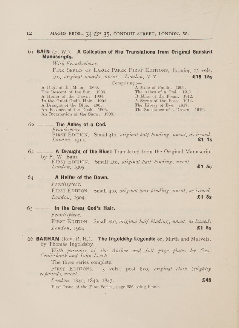  61 BAIN (F. W.). A Collection of His Translations from Original Sanskrit Manuscripts. With Frontispieces. FINE SERIES OF LARGE PAPER FIRST EDITIONS, forming 13 vols. Ato, ortginal boards, uncut. London, V.Y. £15 15s Comprising :— A Digit of the Moon. 1899. A Mine of Faults. 1909. The Descent of the Sun. 1903. The Ashes of a God. 1911. A Heifer of the Dawn. 1904. Bubbles of the Foam. 1912. In the Great God’s Hair. 1904. A Syrup of the Bees. 1914. A Draught of the Blue. 1905. The Livery of Eve. 1917. An Essence of the Dusk. 1906. The Substance of a Dream. 1919. An Incarnation of the Snow. 1908. . 62 ——— The Ashes of a Cod. Frontispiece. =e: FIRST EDITION. Small 4to, ovzginal half binding, uncut, as issued. London, 1911. £1 1s 63 ———— A Draught of the Blue: Translated from the Original Manuscript by F. W. Bain. ‘ ot FIRST EDITION. Small 4to, orginal half binding, uncut. London, 1905. £1 5s 64 ———— A Heifer of the Dawn. Frontispiece. | FIRST EDITION. Small ato, orzginal half binding, uncut, as issued, London, 1904. £1 5s 65 ———— In the Creat CGod’s Hair. Frontispiece. FIRST EDITION. Small ato, ovzginal half binding, uncut, as issued. London, 1904. £1 5s 66 BARHAM (Rev. Rk. H.). The Ingoldsby Legends; or, Mirth and Marvels, by Thomas Ingoldsby. With portraits of the Author and full page plates by Geo. Cruikshank and John Leech. The three series complete. FIRST EDITIONS. 3 vols., post 8vo, ovzginmal cloth (sloghily repaired), uncut, London, 1840, 1842, 1847. £48 First Issue of the First Series, page 236 being blank.