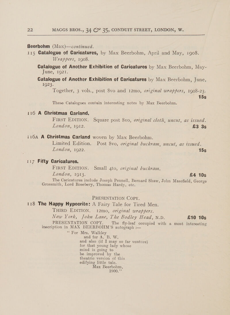  Beerbohm (Max)—continued. 115 Catalogue of Caricatures, by Max Beerbohm, April and May, igo8. Wrappers, 1908. Catalogue of Another Exhibition of Caricatures by Max Beerbohm, May- June, 1921. Catalogue of Another Exhibition of Caricatures by Max Beerbohm, June, 1023. : ih 3 vols., post 8vo and 12mo, o7tginal wrappers, 1908-23. 15s These Catalogues contain interesting notes by Max Beerbohm. 116 A Ghristmas Cariand., FIRST EDITION. Square post 8vo, o7iginal cloth, uncut, as issued. London, 1912. £3 3s i10A A Christmas Carland woven by Max Beerbohm. Limited Edition. Post 8vo, original buckram, uncut, as tssued. LOHAOn, 1922. : 15s 117 Fifty Caricatures. FIRST EDITION. Small ato, original buckram. London, 1913. £4 10s The Caricatures include Joseph Pennell, Bernard Shaw, John Masefield, George Grossmith, Lord Rosebery, Thomas Hardy, etc. PRESENTATION COPY. 118 The Happy Hypocrite: A Fairy Tale for Tired Men. THIRD EDITION. 12mo, original wrappers. New York, John Lane, The Bodley Head, N.D. £10 10s PRESENTATION COPY. The fly-leaf occupied with a most interesting inscription in MAX BEERBOHM'’S autograph :— ‘* For Mrs. Walkley and for A. B. W. and also (if I may so far venture) for that young lady whose mind is going to be improved by the theatric version of this edifying little taie. Max Beerbohm, 1900.”