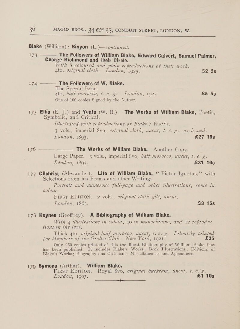  Blake (William): Binyon (L.)—continued. 173 ———— The Followers of William Blake, Edward Calvert, Samuel Palmer, George Richmond and their Circle. With 8 coloured and plain reproductions of their work. Ato, orzginal cloth. London, 1925. £2 2s The Followers of W. Blake. The Special Issue. Ato, haly morocco, te. g.~ London, 1925. £5 5s One of 100 copies Signed by the Author.  174 175 Ellis (EF. J.) and Yeats (W. B.). The Works of William Blake, Poetic, Symbolic, ‘amd ‘Critcal. Illustrated with reproductions of Blake’s Works. 3 vols., imperial 8vo, orginal cloth, uncut, ¢. e. g., as issued. London, 1803. £27 10s ——— The Works of William Blake. Another Copy. Large Paper. 3 vols., imperial 8vo, half morocco, uncut, ¢. é. g. London, 1893. £31 10s 176  177 Gilchrist (Alexander). Life of William Blake, “ Pictor Ignotus,’’ with Selections from his Poems and other Writings. Portrait and numerous full-page and other illustrations, some in colour. FIRST EDITION. 2 vols., original cloth gilt, uncut. London, 1863. £3 15s 178 Keynes (Geoffrey). A Bibliography of William Blake. With 4 illustrations in colour, 40 in monochrome, and i2 reproduc tions in the text. Thick 4to, ovzginal half morocco, uncut, ft. e. g. Privately printed for Members of the Grolter Club. New York, 1921. £25 Only 250 copies printed of this the finest Bibliography of William Blake that has been published. It includes Blake’s Works; Book Illustrations; Editions of Blake’s Works; Biography and Criticism; Miscellaneous; and Appendices. 179 Symons (Arthur). William Blake. Fee FIRST EDITION. Royal 8vo, o7tg¢nai buckram, uncut, t. e. g. London, 1907. £1 10s a et